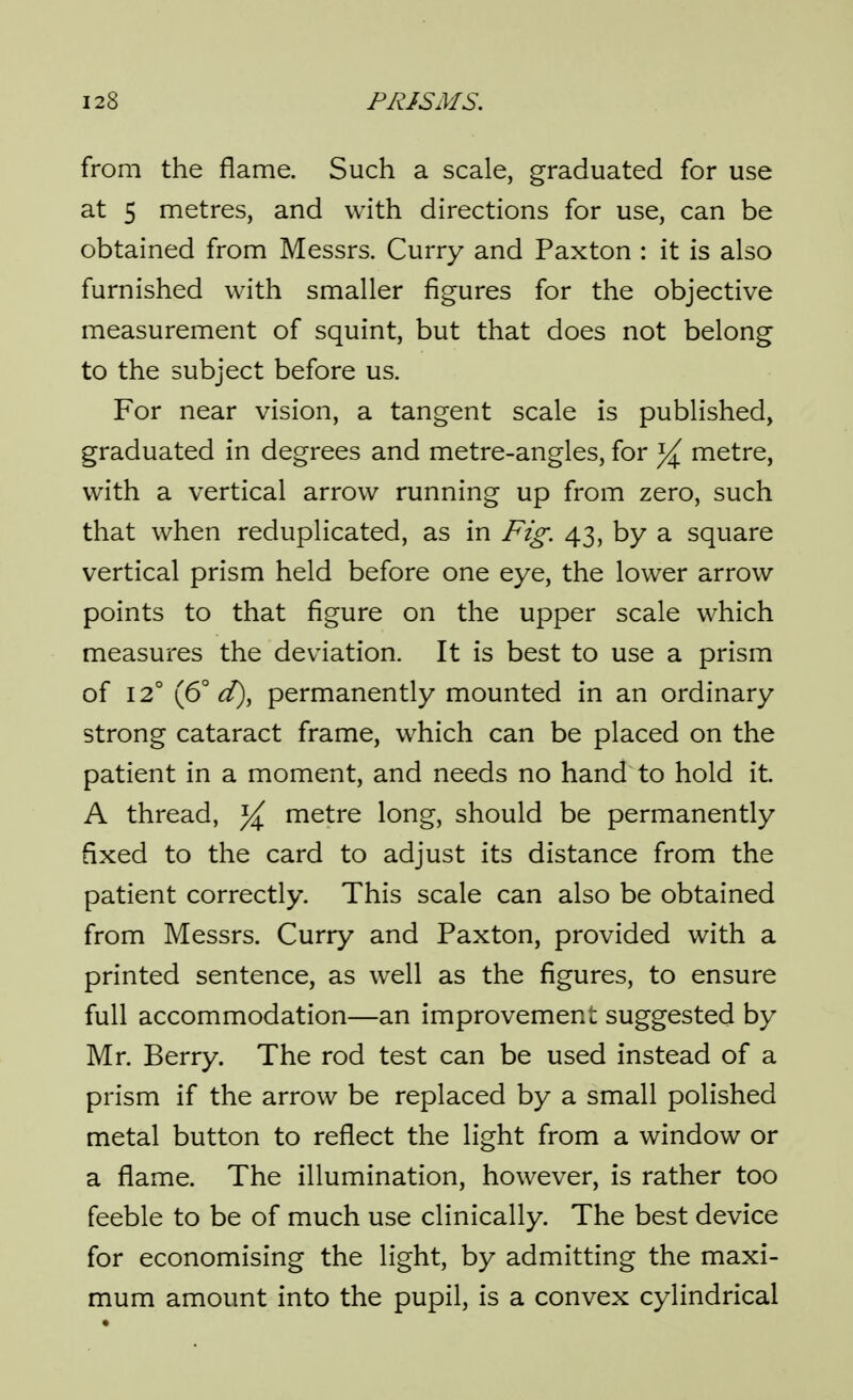 from the flame. Such a scale, graduated for use at 5 metres, and with directions for use, can be obtained from Messrs. Curry and Paxton : it is also furnished with smaller figures for the objective measurement of squint, but that does not belong to the subject before us. For near vision, a tangent scale is published, graduated in degrees and metre-angles, for yl metre, with a vertical arrow running up from zero, such that when reduplicated, as in Fig. 43, by a square vertical prism held before one eye, the lower arrow points to that figure on the upper scale which measures the deviation. It is best to use a prism of 12° (6° d), permanently mounted in an ordinary strong cataract frame, which can be placed on the patient in a moment, and needs no hand to hold it. A thread, metre long, should be permanently fixed to the card to adjust its distance from the patient correctly. This scale can also be obtained from Messrs. Curry and Paxton, provided with a printed sentence, as well as the figures, to ensure full accommodation—an improvement suggested by Mr. Berry. The rod test can be used instead of a prism if the arrow be replaced by a small polished metal button to reflect the light from a window or a flame. The illumination, however, is rather too feeble to be of much use clinically. The best device for economising the light, by admitting the maxi- mum amount into the pupil, is a convex cylindrical