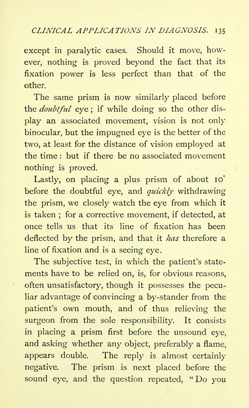 except in paralytic cases. Should it move, how- ever, nothing is proved beyond the fact that its fixation power is less perfect than that of the other. The same prism is now similarly placed before the doubtful eye; if while doing so the other dis- play an associated movement, vision is not only binocular, but the impugned eye is the better of the two, at least for the distance of vision employed at the time : but if there be no associated movement nothing is proved. Lastly, on placing a plus prism of about 10° before the doubtful eye, and quickly withdrawing the prism, we closely watch the eye from which it is taken ; for a corrective movement, if detected, at once tells us that its line of fixation has been deflected by the prism, and that it Jias therefore a line of fixation and is a seeing eye. The subjective test, in which the patient's state- ments have to be relied on, is, for obvious reasons, often unsatisfactory, though it possesses the pecu- liar advantage of convincing a by-stander from the patient's own mouth, and of thus relieving the surgeon from the sole responsibility. It consists in placing a prism first before the unsound eye, and asking whether any object, preferably a flame, appears double. The reply is almost certainly negative. The prism is next placed before the sound eye, and the question repeated,  Do you