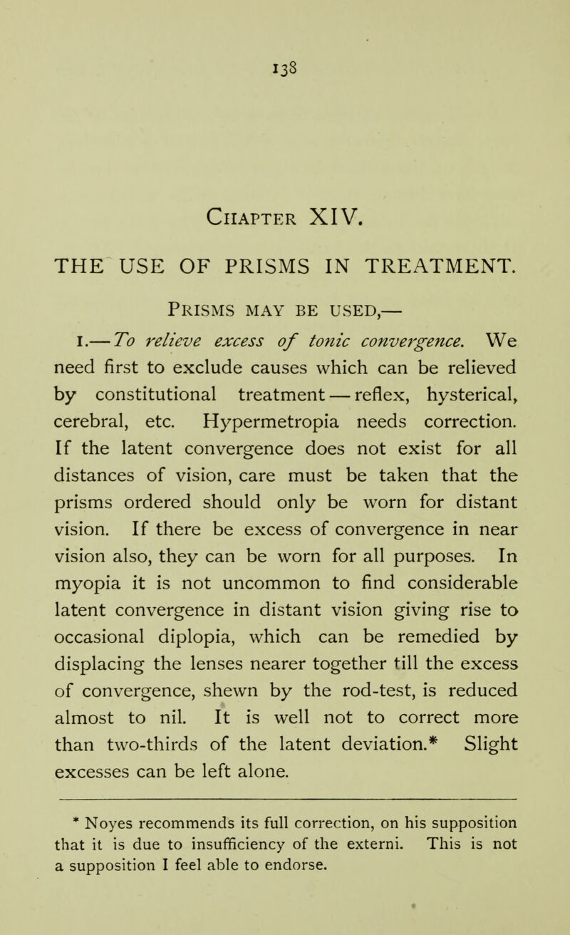 Chapter XIV. THE USE OF PRISMS IN TREATMENT. Prisms may be used,— I.— To relieve excess of tonic convergence. We need first to exclude causes which can be relieved by constitutional treatment — reflex, hysterical, cerebral, etc. Hypermetropia needs correction. If the latent convergence does not exist for all distances of vision, care must be taken that the prisms ordered should only be worn for distant vision. If there be excess of convergence in near vision also, they can be worn for all purposes. In myopia it is not uncommon to find considerable latent convergence in distant vision giving rise to occasional diplopia, which can be remedied by displacing the lenses nearer together till the excess of convergence, shewn by the rod-test, is reduced almost to nil. It is well not to correct more than two-thirds of the latent deviation.* Slight excesses can be left alone. * Noyes recommends its full correction, on his supposition that it is due to insufficiency of the externi. This is not a supposition I feel able to endorse.