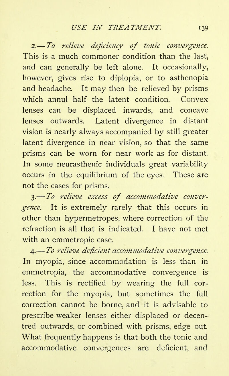 2. — To relieve deficiency of tonic convergence. This is a much commoner condition than the last, and can generally be left alone. It occasionally, however, gives rise to diplopia, or to asthenopia and headache. It may then be relieved by prisms which annul half the latent condition. Convex lenses can be displaced inwards, and concave lenses outwards. Latent divergence in distant vision is nearly always accompanied by still greater latent divergence in near vision, so that the same prisms can be worn for near work as for distant. In some neurasthenic individuals great variability occurs in the equilibrium of the eyes. These are not the cases for prisms. 3. — To relieve excess of accommodative conver- gence. It is extremely rarely that this occurs in other than hypermetropes, where correction of the refraction is all that is indicated. I have not met with an emmetropic case. 4. — To relieve deficient accommodative convergence. In myopia, since accommodation is less than in emmetropia, the accommodative convergence is less. This is rectified by wearing the full cor- rection for the myopia, but sometimes the full correction cannot be borne, and it is advisable to prescribe weaker lenses either displaced or decen- tred outwards, or combined with prisms, edge out. What frequently happens is that both the tonic and accommodative convergences are deficient, and