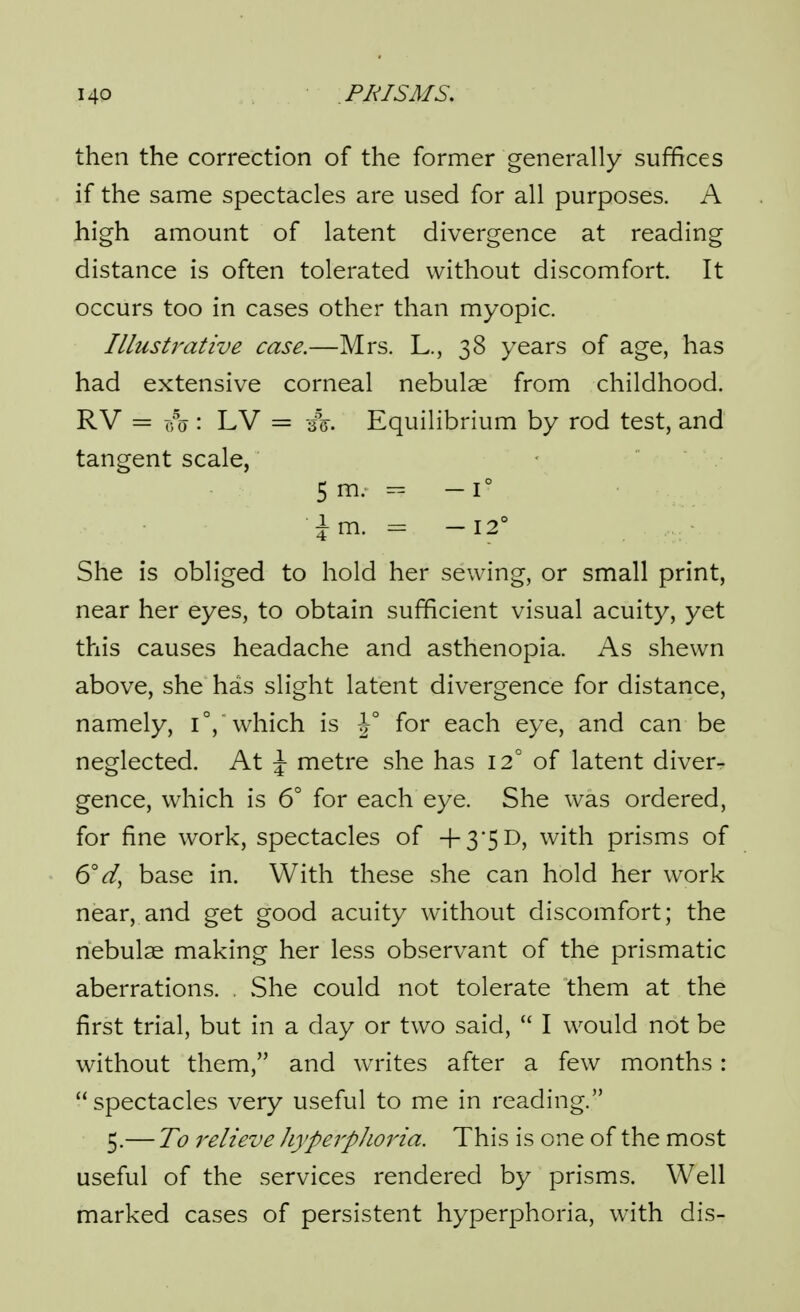 then the correction of the former generally suffices if the same spectacles are used for all purposes. A high amount of latent divergence at reading distance is often tolerated without discomfort It occurs too in cases other than myopic. Illustrative case.—Mrs. L., 38 years of age, has had extensive corneal nebulae from childhood. RV = r^o : LV = -h. Equilibrium by rod test, and tangent scale, 5 m. - 1° ^m. - -12° She is obliged to hold her sewing, or small print, near her eyes, to obtain sufficient visual acuity, yet this causes headache and asthenopia. As shewn above, she has slight latent divergence for distance, namely, which is J° for each eye, and can be neglected. At \ metre she has 12° of latent diver- gence, which is 6° for each eye. She was ordered, for fine work, spectacles of 4-35D, with prisms of 6V, base in. With these she can hold her work near, and get good acuity without discomfort; the nebulae making her less observant of the prismatic aberrations. , vShe could not tolerate them at the first trial, but in a day or two said,  I would not be without them, and writes after a few months: spectacles very useful to me in reading. 5.— To relieve JiyperpJioria. This is one of the most useful of the services rendered by prisms. Well marked cases of persistent hyperphoria, with dis-