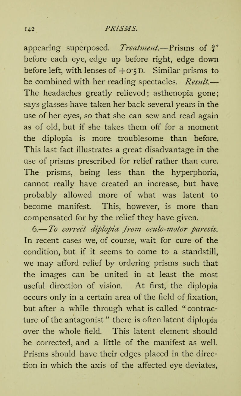 appearing superposed. Treatment.—Prisms of f' before each eye, edge up before right, edge down before left, with lenses of +0'5D. Similar prisms to be combined with her reading spectacles. Result.— The headaches greatly relieved; asthenopia gone; says glasses have taken her back several years in the use of her eyes, so that she can sew and read again as of old, but if she takes them off for a moment the diplopia is more troublesome than before. This last fact illustrates a great disadvantage in the use of prisms prescribed for relief rather than cure. The prisms, being less than the hyperphoria, cannot really have created an increase, but have probably allowed more of what was latent to become manifest. This, however, is more than compensated for by the relief they have given. 6.— To correct diplopia from oculo-motor paresis. In recent cases we, of course, wait for cure of the condition, but if it seems to come to a standstill, we may afford relief by ordering prisms such that the images can be united in at least the most useful direction of vision. At first, the diplopia occurs only in a certain area of the field of fixation, but after a while through what is called  contrac- ture of the antagonist there is often latent diplopia over the whole field. This latent element should be corrected, and a little of the manifest as well. Prisms should have their edges placed in the direc- tion in which the axis of the affected eye deviates,