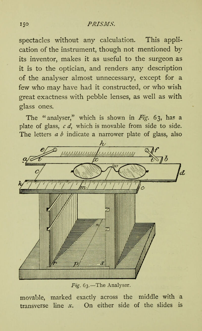 spectacles without any calculation. This appli- cation of the instrument, though not mentioned by its inventor, makes it as useful to the surgeon as it is to the optician, and renders any description of the analyser almost unnecessary, except for a few who may have had it constructed, or who wish great exactness with pebble lenses, as well as with glass ones. The analyser, which is shown in Fig. 63, ha? a plate of glass, c which is movable from side to side. The letters a b indicate a narrower plate of glass, also Fig. 63.—The Analyser. movable, marked exactly across the middle with a transverse line x. On either side of the slides is