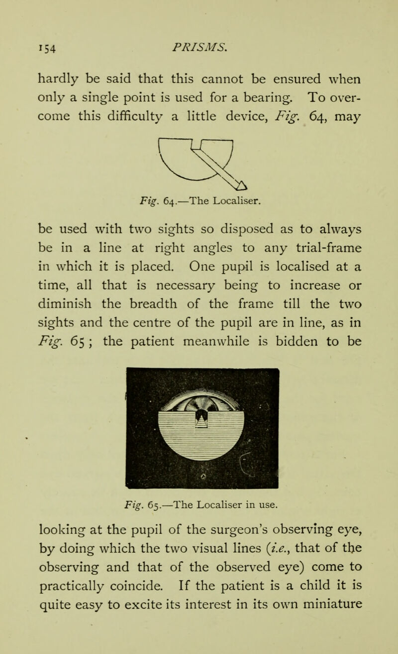 hardly be said that this cannot be ensured when only a single point is used for a bearing. To over- come this difficulty a little device, Fig. 64, may Fig. 64.—The Localiser. be used with two sights so disposed as to ahvays be in a line at right angles to any trial-frame in which it is placed. One pupil is localised at a time, all that is necessary being to increase or diminish the breadth of the frame till the two sights and the centre of the pupil are in line, as in 65 y the patient meanwhile is bidden to be Fig. 65.—The Locahser in use. looking at the pupil of the surgeon's observing eye, by doing which the two visual lines (i.e., that of the observing and that of the observed eye) come to practically coincide. If the patient is a child it is quite easy to excite its interest in its own miniature