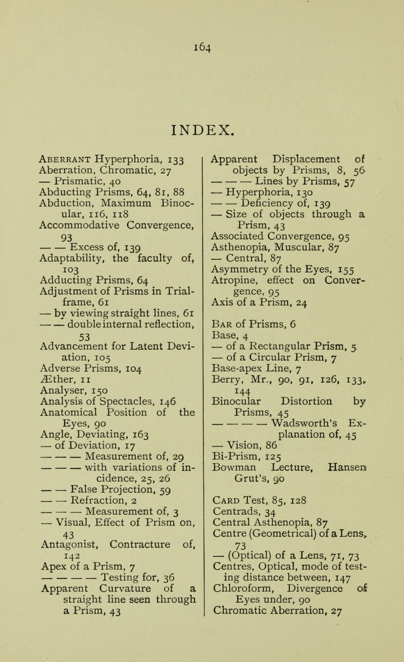 INDEX. Aberrant Hyperphoria, 133 Aberration, Chromatic, 27 — Prismatic, 40 Abducting Prisms, 64, 81, 88 Abduction, Maximum Binoc- ular, 116, 118 Accommodative Convergence, 93 Excess of, 139 AdaptabiHty, the faculty of, 103 Adducting Prisms, 64 Adjustment of Prisms in Trial- frame, 61 — by viewing straight lines, 61 double internal reflection, 53 Advancement for Latent Devi- ation, 105 Adverse Prisms, 104 JEiher, 11 Analyser, 150 Analysis of Spectacles, 146 Anatomical Position of the Eyes, 90 Angle, Deviating, 163 — of Deviation, 17 Measurement of, 29 with variations of in- cidence, 25, 26 False Projection, 59 Refraction, 2 Measurement of, 3 — Visual, Effect of Prism on, 43 Antagonist, Contracture of, 142 Apex of a Prism, 7 Testing for, 36 Apparent Curvature of a straight line seen through a Prism, 43 Apparent Displacement of objects by Prisms, 8, 56 Lines by Prisms, 57 — Hyperphoria, 130 Deficiency of, 139 — Size of objects through a Prism, 43 Associated Convergence, 95 Asthenopia, Muscular, 87 — Central, 87 Asymmetry of the Eyes, 155 Atropine, effect on Conver- gence, 95 Axis of a Prism, 24 Bar of Prisms, 6 Base, 4 — of a Rectangular Prism, 5. — of a Circular Prism, 7 Base-apex Line, 7 Berry, Mr., 90, 91, 126, 133^ 144 Binocular Distortion by Prisms, 45 Wadsworth's Ex- planation of, 45 — Vision, 86 Bi-Prism, 125 Bowman Lecture, Hansen Grut's, 90 Card Test, 85, 128 Centrads, 34 Central Asthenopia, 87 Centre (Geometrical) of a Lens, 73 — (Optical) of a Lens, 71, 73 Centres, Optical, mode of test- ing distance between, 147 Chloroform, Divergence of Eyes under, 90 Chromatic Aberration, 27