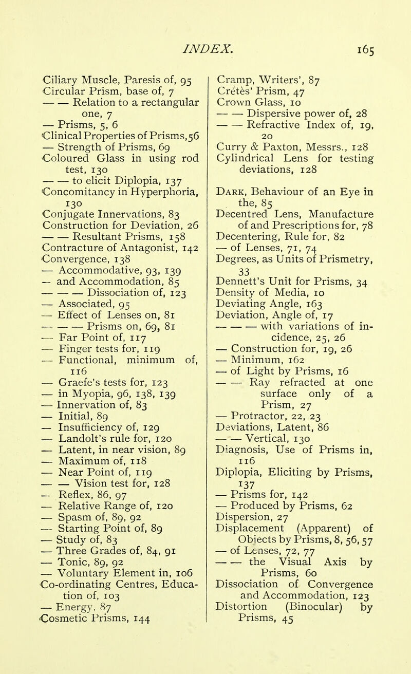 Ciliary Muscle, Paresis of, 95 Circular Prism, base of, 7 Relation to a rectangular one, 7 — Prisms, 5, 6 Clinical Properties of Prisms,56 — Strength of Prisms, 69 Coloured Glass in using rod test, 130 to elicit Diplopia, 137 Concomitancy in Hyperphoria, 130 Conjugate Innervations, 83 Construction for Deviation, 26 Resultant Prisms, 158 Contracture of Antagonist, 142 Convergence, 138 — Accommodative, 93, 139 — and Accommodation, 85 Dissociation of, 123 — Associated, 95 — Effect of Lenses on, 81 Prisms on, 69, 81 — Far Point of, 117 — Finger tests for, 119 — Functional, minimum of, 116 — Graefe's tests for, 123 — in Myopia, 96, 138, 139 — Innervation of, 83 — Initial, 89 — Insufficiency of, 129 — Landolt's rule for, 120 — Latent, in near vision, 89 — Maximum of, 118 — Near Point of, 119 — — Vision test for, 128 — Reflex, 86, 97 — Relative Range of, 120 — Spasm of, 89, 92 — Starting Point of, 89 — Study of, 83 — Three Grades of, 84, 91 — Tonic, 89, 92 — Voluntary Element in, 106 Co-ordinating Centres, Educa- tion of, 103 — Energy, 87 Cosmetic Prisms, 144 Cramp, Writers', 87 Cretes' Prism, 47 Crown Glass, 10 Dispersive power of, 28 Refractive Index of, 19, 20 Curry & Paxton, Messrs., 128 Cylindrical Lens for testing deviations, 128 Dark, Behaviour of an Eye in the, 85 Decentred Lens, Manufacture of and Prescriptions for, 78 Decentering, Rule for, 82 — of Lenses, 71, 74 Degrees, as Units of Prismetry, 33 Dennett's Unit for Prisms, 34 Density of Media, 10 Deviating Angle, 163 Deviation, Angle of, 17 with variations of in- cidence, 25, 26 — Construction for, 19, 26 — Minimum, 162 — of Light by Prisms, 16 Ray refracted at one surface only of a Prism, 27 — Protractor, 22, 23 Deviations, Latent, 86 — — Vertical, 130 Diagnosis, Use of Prisms in, 116 Diplopia, Eliciting by Prisms, 137 — Prisms for, 142 — Produced by Prisms, 62 Dispersion, 27 Displacement (Apparent) of Obiects by Prisms, 8, 56,57 — of Lenses, 72, 77 the Visual Axis by Prisms, 60 Dissociation of Convergence and Accommodation, 123 Distortion (Binocular) by Prisms, 45