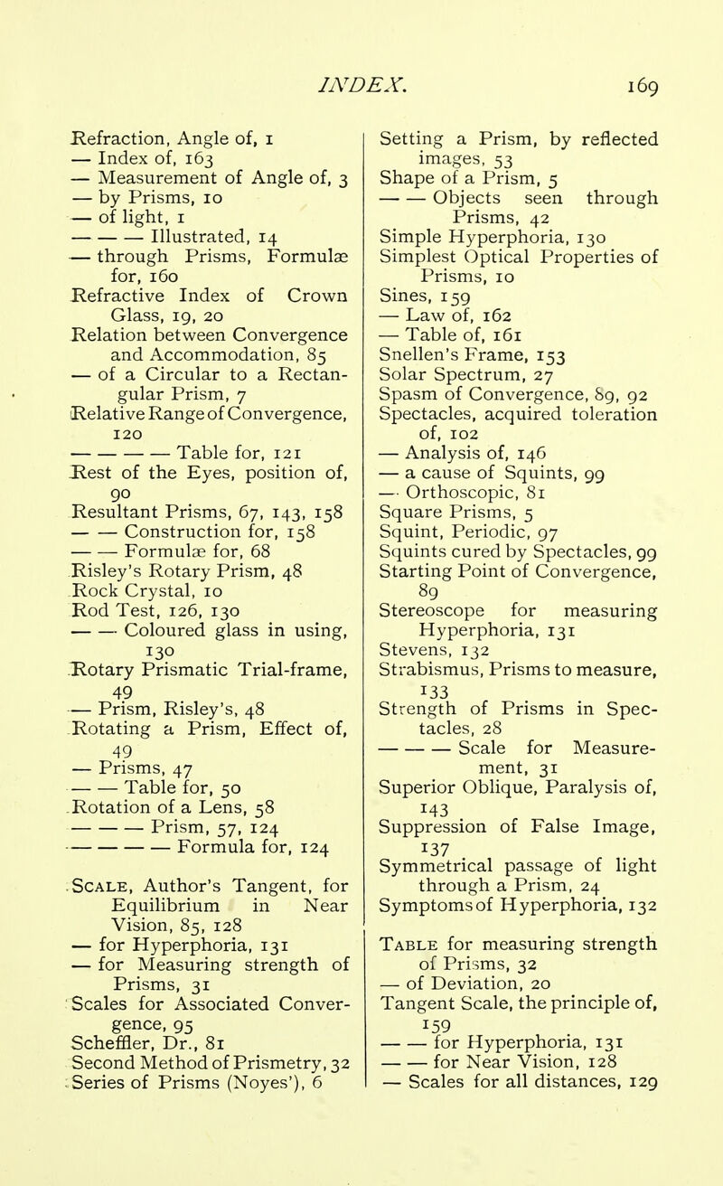 Kefraction, Angle of, i — Index of, 163 — Measurement of Angle of, 3 — by Prisms, 10 — of light, I Illustrated, 14 — through Prisms, Formulae for, 160 Refractive Index of Crown Glass, 19, 20 Relation between Convergence and Accommodation, 85 — of a Circular to a Rectan- gular Prism, 7 Relative Range of Convergence, 120 Table for, 121 Jlest of the Eyes, position of, 90 Resultant Prisms, 67, 143, 158 Construction for, 158 Formulae for, 68 Risley's Rotary Prism, 48 Rock Crystal, 10 Rod Test, 126, 130 Coloured glass in using, 130 Rotary Prismatic Trial-frame, 49 — Prism, Risley's, 48 Rotating a Prism, Effect of, 49 — Prisms, 47 Table for, 50 Rotation of a Lens, 58 Prism, 57, 124 Formula for, 124 Scale, Author's Tangent, for Equilibrium in Near Vision, 85, 128 — for Hyperphoria, 131 — for Measuring strength of Prisms, 31 Scales for Associated Conver- gence, 95 Scheffler, Dr., 81 Second Method of Prismetry, 32 ■ Series of Prisms (Noyes'), 6 Setting a Prism, by reflected images, 53 Shape of a Prism, 5 Objects seen through Prisms, 42 Simple Hyperphoria, 130 Simplest Optical Properties of Prisms, 10 Sines, 159 — Law of, 162 — Table of, 161 Snellen's Frame, 153 Solar Spectrum, 27 Spasm of Convergence, 89, 92 Spectacles, acquired toleration of, 102 — Analysis of, 146 — a cause of Squints, 99 — Orthoscopic, 81 Square Prisms, 5 Squint, Periodic, 97 Squints cured by Spectacles, 99 Starting Point of Convergence, 89 Stereoscope for measuring Hyperphoria, 131 Stevens, 132 Strabismus, Prisms to measure, 133 Strength of Prisms in Spec- tacles, 28 Scale for Measure- ment, 31 Superior Oblique, Paralysis of, 143 Suppression of False Image, 137 Symmetrical passage of light through a Prism, 24 Symptoms of Hyperphoria, 132 Table for measuring strength of Prisms, 32 — of Deviation, 20 Tangent Scale, the principle of, 159 for Hyperphoria, 131 for Near Vision, 128 — Scales for all distances, 129