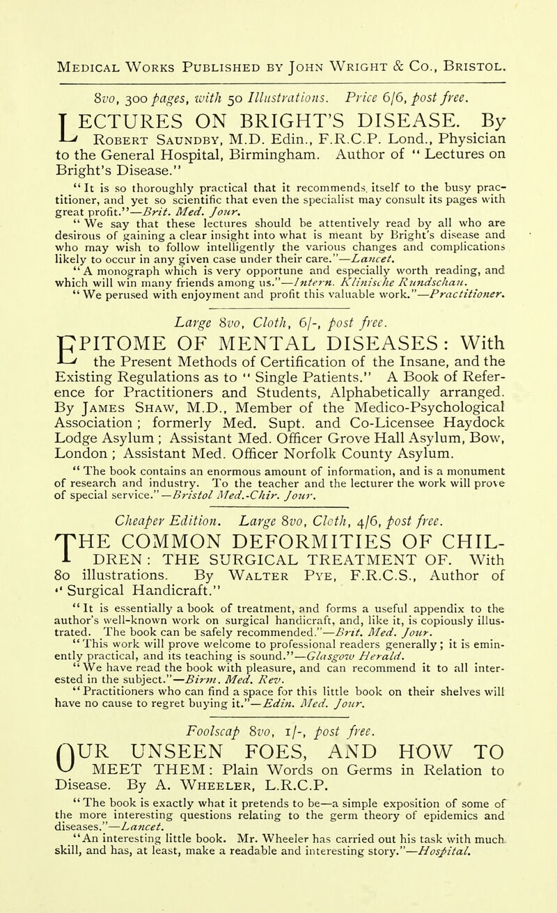 8vo, ^oo pages, tvith 50 Illustrations. Price 6/6, post free. T ECTURES ON BRIGHT'S DISEASE. By JL/ Robert Saundby, M.D. Edin., F.R.C.P. Lend., Physician to the General Hospital, Birmingham. Author of  Lectures on Bright's Disease.  It is so thoroughly practical that it recommends, itself to the busy prac- titioner, and yet so scientific that even the specialist may consult its pages with great profit.—Brit. Med. Jour.  We say that these lectures should be attentively read by all who are desirous of gaining a clear insight into what is meant by Bright's disease and who may wish to follow intelligently the various changes and complications likely to occur in any given case under their care.—Lancet. A monograph which is very opportune and especially worth reading, and which will win many friends among us.—Intern. Klinische Rundschau. We perused with enjoyment and profit this valuable work.—Practitioner. Large 8vo, Cloth, 6/-, post free. PPITOME OF MENTAL DISEASES: With -Lv the Present Methods of Certification of the Insane, and the Existing Regulations as to  Single Patients. A Book of Refer- ence for Practitioners and Students, Alphabetically arranged. By James Shaw, M.D., Member of the Medico-Psychological Association ; formerly Med, Supt. and Co-Licensee Hay dock Lodge Asylum ; Assistant Med. Officer Grove Hall Asylum, Bow, London ; Assistant Med. Ofhcer Norfolk County Asylum.  The book contains an enormous amount of information, and is a monument of research and industry. To the teacher and the lecturer the work will prove of special service. —Bristol Med.-Chir. Jotir. Cheaper Edition. Large 8vo, Cloth, 4/6, post free. T^HE COMMON DEFORMITIES OF CHIL- i DREN : THE SURGICAL TREATMENT OF. With 80 illustrations. By Walter Pye, F.R.C.S., Author of Surgical Handicraft.  It is essentially a book of treatment, and forms a useful appendix to the author's well-known work on surgical handicraft, and, like it, is copiously illus- trated. The book can be safely recommended.—Brit. Med. Jour. This work will prove welcome to professional readers generally; it is emin- ently practical, and its teaching is sound.—Gtasgow Herald. We have read the book with pleasure, and can recommend it to all inter- ested in the subject.—Birju. Med. Rev. Practitioners who can find a space for this little book on their shelves will have no cause to regret buying \t.—Edin. Med. Jour. Foolscap 8vo, i/-, post free. nUR UNSEEN FOES, AND HOW TO vJ MEET THEM: Plain Words on Germs in Relation to Disease. By A. Wheeler, L.R.C.P. The book is exactly what it pretends to be—a simple exposition of some of the more interesting questions relating to the germ theory of epidemics and diseases.—Lancet. _ An interesting little book. Mr. Wheeler has carried out his task with much skill, and has, at least, make a readable and interesting story.—HosJ>ital.