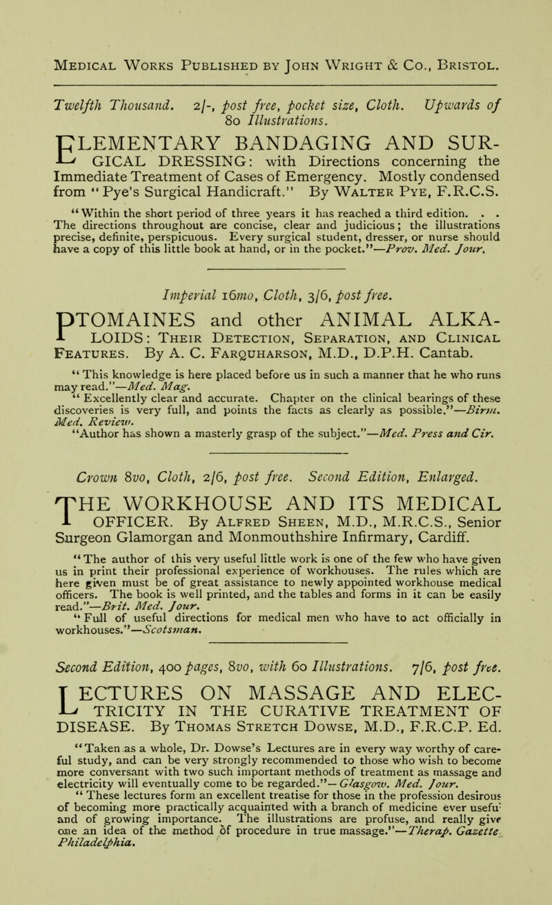 Twelfth Thousand, 2/-, post free, pocket size. Cloth. Upwards of 80 Illustrations. PLEMENTARY BANDAGING AND SUR- -L' GICAL DRESSING: with Directions concerning the Immediate Treatment of Cases of Emergency. Mostly condensed from  Pye's Surgical Handicraft. By Walter Pye, F.R.C.S.  Within the short period of three years it has reached a third edition. . . The directions throughout are concise, clear and judicious; the illustrations precise, definite, perspicuous. Every surgical student, dresser, or nurse should have a copy of this little book at hand, or in the pocket.—Prov. Med. Jour, Imperial 161110, Cloth, 3/6, post free. PTOMAINES and other ANIMAL ALKA- LOIDS: Their Detection, Separation, and Clinical Features. By A. C. Farquharson, M.D., D.P.H. Cantab.  This knowledge is here placed before us in such a manner that he who runs mayread.—yi/^<f. yi/a^.  Excellently clear and accurate. Chapter on the clinical bearings of these discoveries is very full, and points the facts as clearly as possible.—Binii, Med, Review. Author has shown a masterly grasp of the subject,—Med. Press andCir. Crown 8vo, Cloth, 2/6, post free. Second Edition, Enlarged. 'THE WORKHOUSE AND ITS MEDICAL i OFFICER. By Alfred Sheen, M.D., M.R.C.S., Senior Surgeon Glamorgan and Monmouthshire Infirmary, Cardiff. The author of this very useful little work is one of the few who have given us in print their professional experience of workhouses. The rules which are here given must he of great assistance to newly appointed workhouse medical officers. The book is well printed, and the tables and forms in it can be easily read.—Brzi. Med. Jour,  Full of useful directions for medical men who have to act officially in ■wox\ih.o\\s.&s,'^—Scotsman, Second Edition, ^00 pages, Svo, with 60 Illustrations. 7/6, post fne. T ECTURES ON MASSAGE AND ELEC- JLv TRICITY IN THE CURATIVE TREATMENT OF DISEASE. By Thomas Stretch Dowse, M.D., F.R.C.P. Ed. Taken as a whole, Dr. Dowse's Lectures are in every way worthy of care- ful study, and can be very strongly recommended to those who wish to become more conversant with two such important methods of treatment as massage and electricity will eventually come to be regarded.—G/aj^fw. Med. Jotir.  These lectures form an excellent treatise for those in the profession desirous of becoming more practically acquainted with a branch of medicine ever usefu' and of growing importance. The illustrations are profuse, and really give one an idea of the method of procedure in true massage.''—Therap, Gazette Philadelphia,