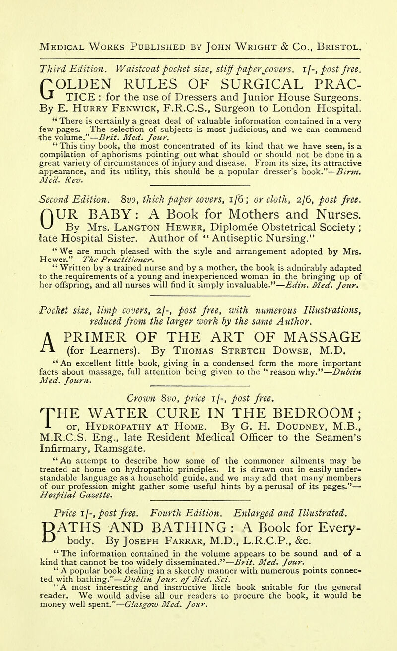 Third Edition. Waistcoat pocket size, stiff paper j:overs. ij-, post free. r OLDEN RULES OF SURGICAL PRAC- TICE : for the use of Dressers and Junior House Surgeons. By E. Hurry Fenwick, F.R.C.S., Surgeon to London Hospital. There is certainly a great deal of valuable information contained in a very few pages. The selection of subjects is most judicious, and we can commend the volume.—Brit. Med. Jour. This tiny book, the most concentrated of its kind that we have seen, is a compilation of aphorisms pointing out what should or should not be done in a great variety of circumstances of injury and disease. From its size, its attractive appearance, and its utility, this should be a popular dresser's book.—Birm. Mc'd. Rev. Second Edition, ^vo, thick paper covers, i/6; or cloth, 2/6, post free. OUR BABY : A Book for Mothers and Nurses. By Mrs. Langton Hewer, Diplomee Obstetrical Society; Jate Hospital Sister. Author of *' Antiseptic Nursing. We are much pleased with the style and arrangement adopted by Mrs. Hewer.—The Practitioner.  Written by a trained nurse and by a mother, the book is admirably adapted to the requirements of a young and inexperienced woman in the bringing up of her offspring, and all nurses will find it simply invaluable.—Editi. Med. Jour. Pocket size, limp covers, 2/-, post free, with numerous Illustrations, reduced from the larger work by the same Author. A PRIMER OF THE ART OF MASSAGE (for Learners). By Thomas Stretch Dowse, M.D. An excellent little book, giving in a condensed form the more important facts about massage, full attention being given to the  reason why.—Dublin Med. Journ. Crown 8vo, price i/-, post free. HTHE WATER CURE IN THE BEDROOM; J- or, Hydropathy at Home. By G. H. Doudney, M.B., M.R.C.S. Eng., late Resident Medical Officer to the Seamen's Infirmary, Ramsgate.  An attempt to describe how some of the commoner ailments may be treated at home on hydropathic principles. It is drawn out in easily under- standable language as a household guide, and we may add that many members of our profession might gather some useful hints by a perusal of its pages.— Hospital Gazette. Price il-,post free. Fourth Edition. Enlarged and Illustrated. BATHS AND BATHING: \ Book for Every- body. By Joseph Farrar, M.D., L.R.C.P., &c. The information contained in the volume appears to be sound and of a kind that cannot be too widely disseminated.—Brit. Med. Jour.  A popular book dealing in a sketchy manner with numerous points connec- ted with bathing.—Dublin Jotir. of Med. Sci. A most interesting and instructive little book suitable for the general reader. We would advise all our readers to procure the book, it would be money well spent.—Glasgow Med. Jour.