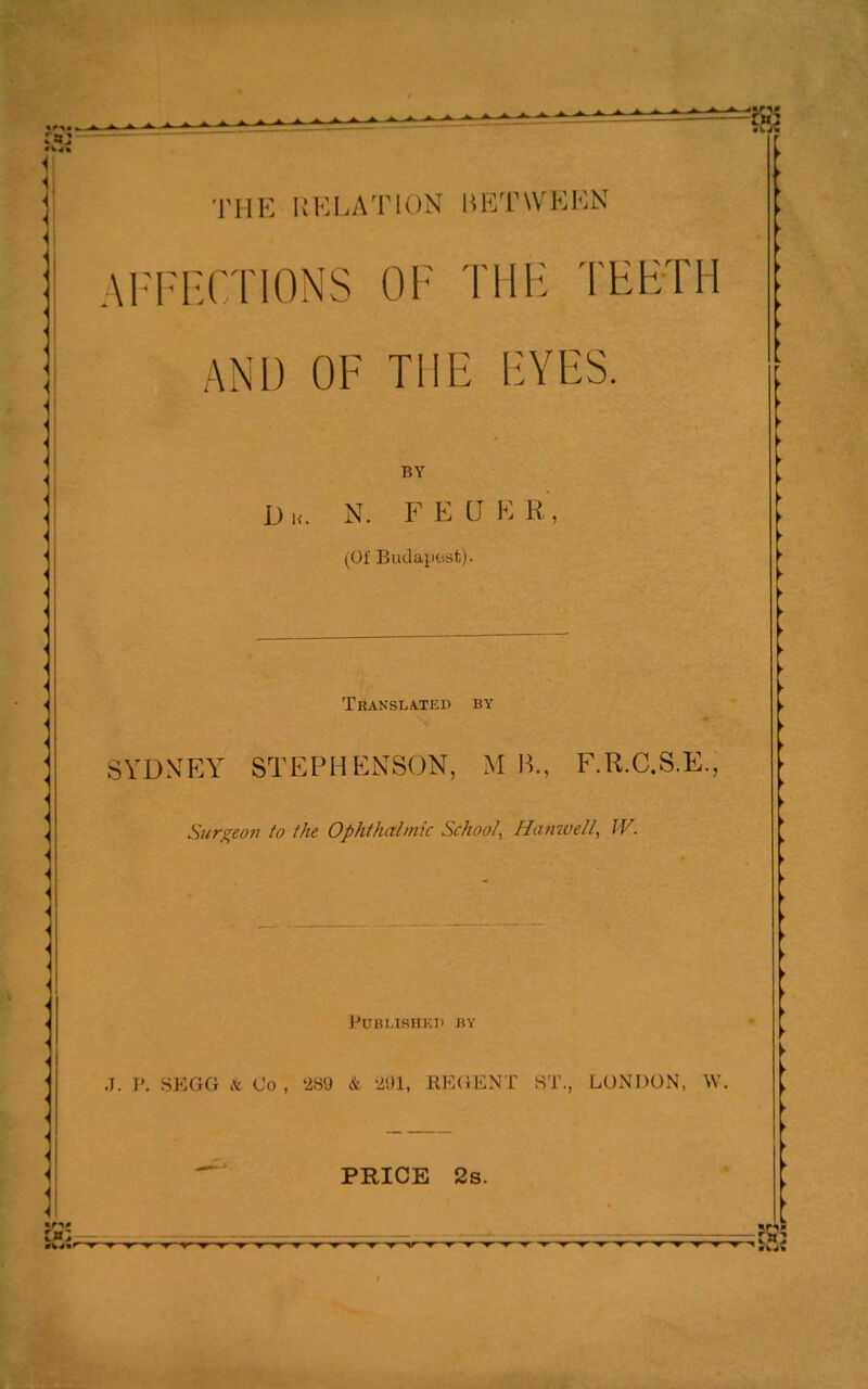 I'llH UKLATION liKTWKKN AITI'CTIONS OF THE TEETH AND OF THE EYES. BY D K. N. F E a K R, (Of Budapest). Translated by SYDNF.Y STEPHENSON, M H., F.R.C.S.E., Surgeon to ihe Ophthalmic School, HanweU, W. J. I'. SKGG it Co , 289 & RE(JENT ST., LONDON, W PRICE 2s.