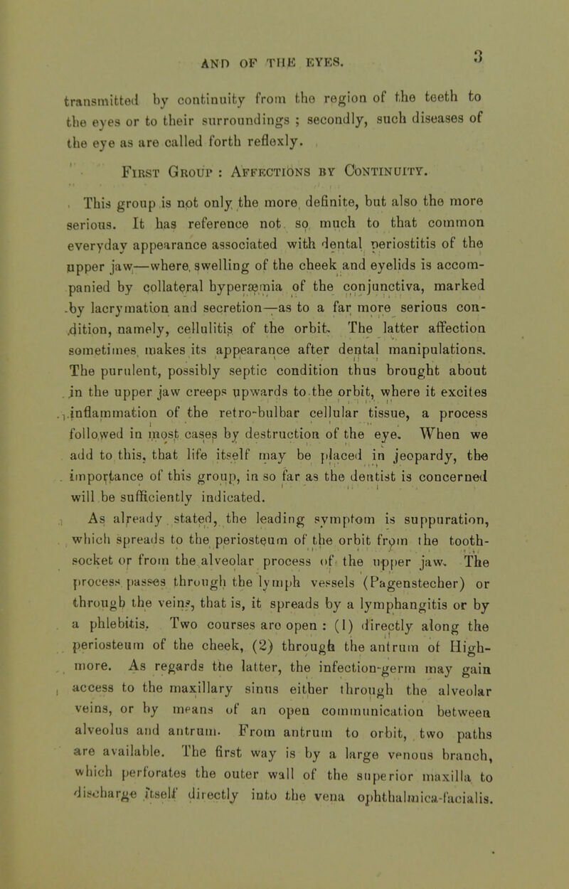transmitted by continuity from the region of the teeth to the eyes or to their surroundings ; secondly, such diseases of the eye as are called forth reflexly. First Group : AffectiDns by Continuity. . This group is npt only the more, definite, but also the more serious. It has reference not so much to that common everyday appearance associated with dental periostitis of the ppper jaw,—where, swelling of the cheek and eyelids is accom- panied by collateral hypersemia of the conjunctiva, marked -by lacrymation and secretion—as to a far more serious con- dition, namely, cellulitis of the orbit The latter affection sometimes makes its appearance after dental manipulations. The purulent, possibly septic condition thus brought about . in the upper jaw creeps upwards to.the orbit, where it excites .1.inflammation of the retro-bulbar cellular tissue, a process follo,vved in most case^ by destruction of the eye. When we add to this, that life itself may be placed in jeopardy, the . iinpovtance of this group, in so far as the dentist is concerned will be sufficiently indicated. As already stated, the leading symptom is suppuration, . whicli spreads to the periosteum of the orbit fripm the tooth- socket or from the alveolar process of the u<p|)er jaw. The process passes through the lymph vessels (Pagenstecher) or through the vein?, that is, it spreads by a lymphangitis or by a phlebitis. Two courses are open : (1) directly along the periosteum of the cheek, (2) through the antrum of High- more. As regards the latter, the infection-germ may gain , access to the maxillary sinus either through the alveolar veins, or by mf'ans of an open communication between alveolus and antrum. From antrum to orbit, two paths are available. The first way is by a large venous branch, which perforates the outer wall of the superior maxilla to discharge itseU' directly into the vena ophthalniica-facialis.