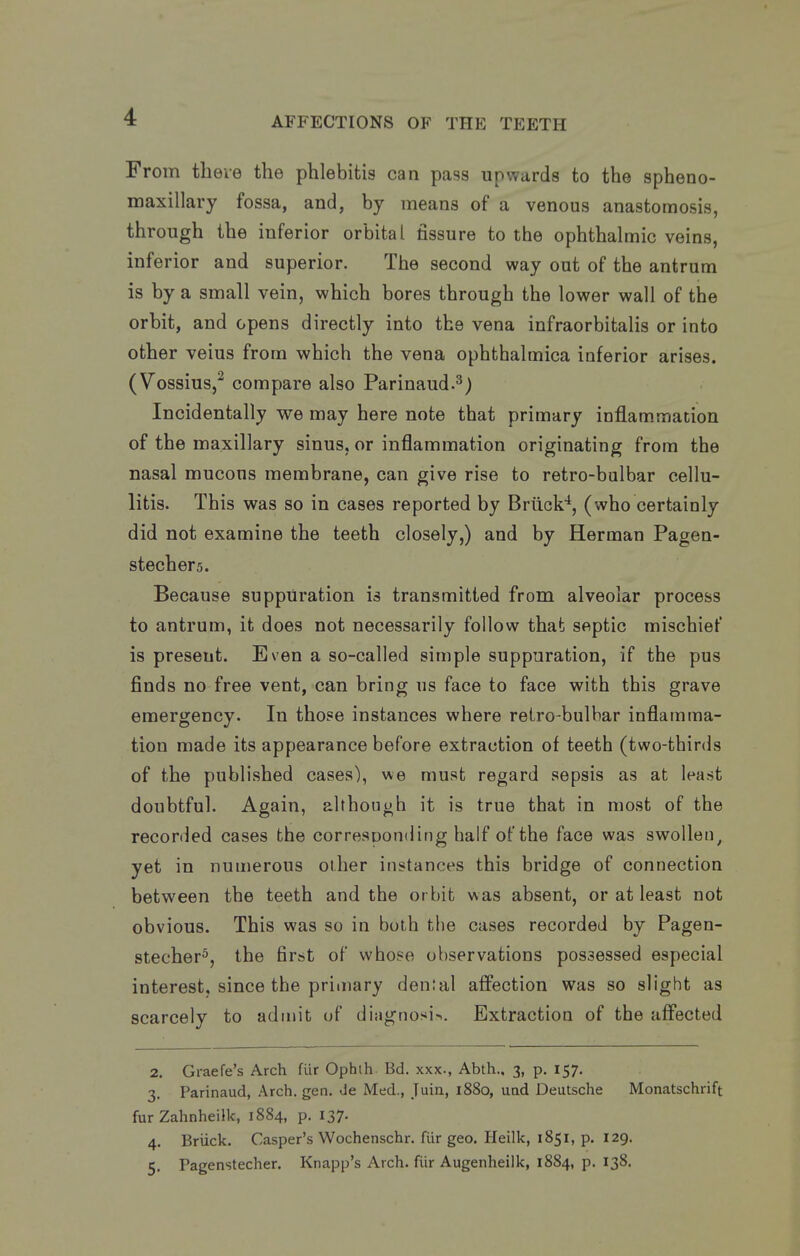 From theie the phlebitis can pass upwards to the spheno- maxillary fossa, and, by means of a venous anastomosis, through the inferior orbital fissure to the ophthalmic veins, inferior and superior. The second way out of the antrum is by a small vein, which bores through the lower wall of the orbit, and opens directly into the vena infraorbitalis or into other veins from which the vena ophthalmica inferior arises. (Vossius,^ compare also Parinaud.^) Incidentally we may here note that primary inflam.mation of the maxillary sinus, or inflammation originating from the nasal mucous membrane, can give rise to retro-bulbar cellu- litis. This was so in cases reported by Briick*, (who certainly did not examine the teeth closely,) and by Herman Pagen- stechers. Because suppuration is transmitted from alveolar process to antrum, it does not necessarily follow that septic mischief is present. Even a so-called simple suppuration, if the pus finds no free vent, can bring us face to face with this grave emergency. In those instances where retro-bulbar inflamma- tion made its appearance before extraction of teeth (two-thirds of the published cases), we must regard sepsis as at least doubtful. Again, although it is true that in most of the recorded cases the corresoonding half of the face was swollen^ yet in numerous other instances this bridge of connection between the teeth and the or bit was absent, or at least not obvious. This was so in both the cases recorded by Pagen- stecher^, the first of whose observations possessed especial interest, since the primary dental affection was so slight as scarcely to admit of diagnosis. Extraction of the affected 2. Graefe's Arch fur Ophih. Bd. xxx., Abth.. 3, p. 157. 3. Parinaud, Arch. gen. de Med., Juiu, 1880, uad Deutsche Monatschrift fur Zahnheilk, 1884, p. 137. 4. Briick. Casper's Wochenschr. fur geo. Heilk, 1851, p. 129. 5. Pagenstecher. Knapp's Arch, fiir Augenheilk, 1884, p. 138.