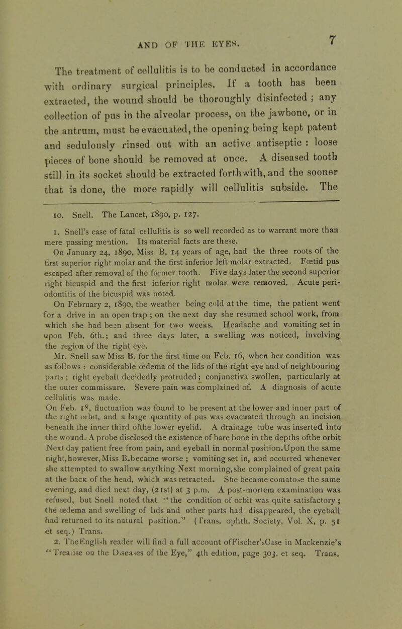 The treatment of celhilitis is to he conducted in accordance ^Yith ordinary surcrical principles. If a tooth has been extracted, the wound should be thoroughly disinfected ; any collection of pus in the alveolar process, on the jawbone, or in the antrum, must be evacuated, the openinor being kept patent and sedulously rinsed out with an active antiseptic : loose pieces of bone should be removed at once. A diseased tooth still in its socket should be extracted forthwith, and the sooner that is done, the more rapidly will cellulitis subside. The lo. Snell. The Lancet, 1890, p. 127. 1. Snail's case of fatal cellulitis is so well recorded as to warrant more than mere passing mention. Its material facts are these. On January 24, 1890, Miss B, 14 years of age, had the three roots of the first superior right molar and the first inferior left molar extracted. Foetid pus escaped after removal of the former tooth. Five days later the second superior right bicuspid and the first inferior right molar were removed. Acute peri- odontitis of the bicuspid was noted. On February 2, 1890, the weather being cold at the time, the patient went for a drive in an open trap ; on the next day she resumed school work, from which she had be^n absent for two weeks. Headache and vomiting set in upon Feb. 6th.; and three days later, a swelling was noticed, involving the region of the right eye. Mr. Snell saw Miss B. for the first time on Feb. 16, when her condition was as follows : considerable oedema of the lids of the right eye and of neighbouring parts ; right eyeball dec-dedly protruded ; conjunctiva swollen, particularly at the outer commissure. Severe pain was complained of, A diagnosis of acute cellulitis wai> made. On Feb. i*, fluctuation was found to be present at the lower and inner part of the right uibit, and a laige quantity of pus was evacuated through an incision beneath the inner third ofthe lower eyelid. A drainage tube was inserted into the wound.- A probe disclosed the existence of bare bone in the depths ofthe orbit Next day patient free from pain, and eyeball in normal position.Upon the same night,however, Miss B-became worse ; vomiting set in, and occurred whenever she attempted to swallow anything Next morning,she complained of great pain at the bacK of the head, which was retracted- She became comatose the same evening, and died next day, (21st) at 3 p.m. A post-moriem examination was refused, but Snell noted that 'the condition of orbit was quite satisfactory ; the oedema and swelling of lids and other parts had disappeared, the eyeball had returned to its natural position.'' (Trans, ophth. Society, Vol. X, p. 51 et seq.) Trans. 2. Tlie English reader will find a full account ofFischer'sCase in Mackenzie's Treaiise on the Disea-ies ofthe Eye, 4lh edition, page 30J. et seq. Trans.
