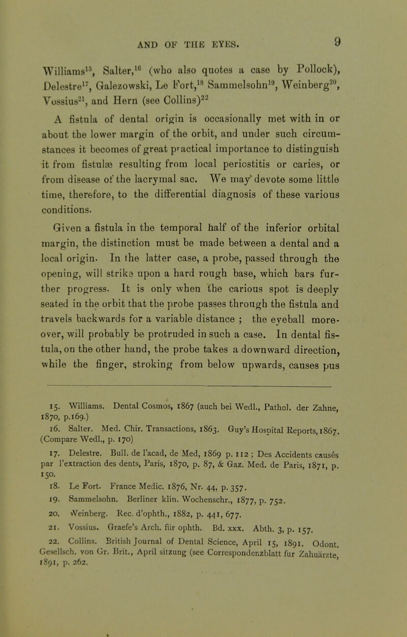 Williams^^, Salter,^^ (who also quotes a case by Pollock), Delestre^^, Galezowski, Le Fort,^^ Sammolsohn^'', Weinberg^, Vossius-^ and Hern (see Collins)^^ A fistula of dental oriorin is occasionally met with in or about the lower margin of the orbit, and under such circum- stances it becomes of great practical importance to distinguish it from fistulas resulting from local periostitis or caries, or from disease of the lacrymal sac. We may devote some little time, therefore, to the differential diagnosis of these various conditions. Given a fistula in the temporal half of the inferior orbital margin, the distinction must be made between a dental and a local origin. In the latter case, a probe, passed through the opening, will strika upon a hard rough base, which bars fur- ther progress. It is only when the carious spot is deeply seated in the orbit that the probe passes through the fistula and travels backwards for a variable distance ; the eyeball more- over, will probably be protruded in such a case. In dental fis- tula, on the other hand, the probe takes a downward direction, while the finger, stroking from below upwards, causes pus 15. Williams. Dental Cosmos, 1867 (auch bei Wedl., Pathol, der Zahne, 1870, p. 169.) 16. Salter. Med. Chir. Transactions, 1863. Guy's Hospital Reports, 1867. (Compare Wedl., p. 170) 17. Delestre. Bull, de I'acad, de Med, 1869 p. 112 ; Des Accidents causes par I'extraction des dents, Paris, 1870, p. 87, & Gaz. Med. dc Paris, 1871, p. 150. 18. Le Fort. France Medic. 1876, Nr. 44, p. 357. 19. Sammelsohn. Berliner klin. Wochenschr., 1877, P- 752. 20. Weinberg. Rec. d'ophth., 1882, p. 441,677. 21. Vossius. Graefe's Arch, fur ophth. Bd. xxx. Abth. 3, p. 157. 22. Collins. British Journal of Dental Science, April 15, 1891. Odont. Gesellsch. von Gr. Brit., April sitzung (see Correspondenzblatt fur Zahuarzte' 1891, p. 262. ' ft