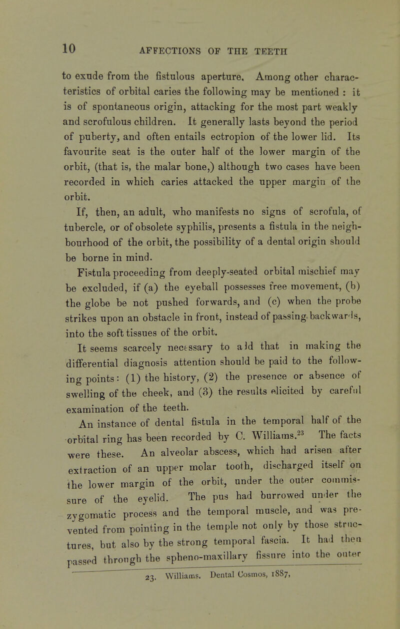 to exnde from the fistulous aperture. Among other charac- teristics of orbital caries the following may be mentioned : it is of spontaneous origin, attacking for the most part weakly and scrofulous children. It generally lasts beyond the period of puberty, and often entails ectropion of the lower lid. Its favourite seat is the outer half ot the lower margin of the orbit, (that is, the malar bone,) although two cases have been recorded in which caries attacked the upper margin of the orbit. If, then, an adult, who manifests no signs of scrofula, of tubercle, or of obsolete syphilis, presents a fistula in the neigh- bourhood of the orbit, the possibility of a dental origin should be borne in mind. Fistula proceeding from deeply-seated orbital mischief may be excluded, if (a) the eyeball possesses free movement, (b) the globe be not pushed forwards, and (c) when the probe strikes upon an obstacle in front, instead of passing backwar-ls, into the soft tissues of the orbit. It seems scarcely necessary to aid that in making the differential diagnosis attention should be paid to the follow- ing points: (1) the history, (2) the presence or absence of swelling of the cheek, and (3) the results elicited by careful examination of the teeth. An instance of dental fistula in the temporal half of the orbital ring has been recorded by C. Williams.^^ The facts were these. An alveolar abscess, which had arisen after extraction of an upper molar tooth, discharged itself on the lower margin of the orbit, under the outer commis- sure of the eyelid. The pus had burrowed under the zygomatic process and the temporal muscle, and was pre- vented from pointing in the temple not only by those strnc- tures, but also by the strong temporal fascia. It had then passed through the spheno-maxillary fissure into the onf.er 23. Williams. Dental Cosmos, 1887,