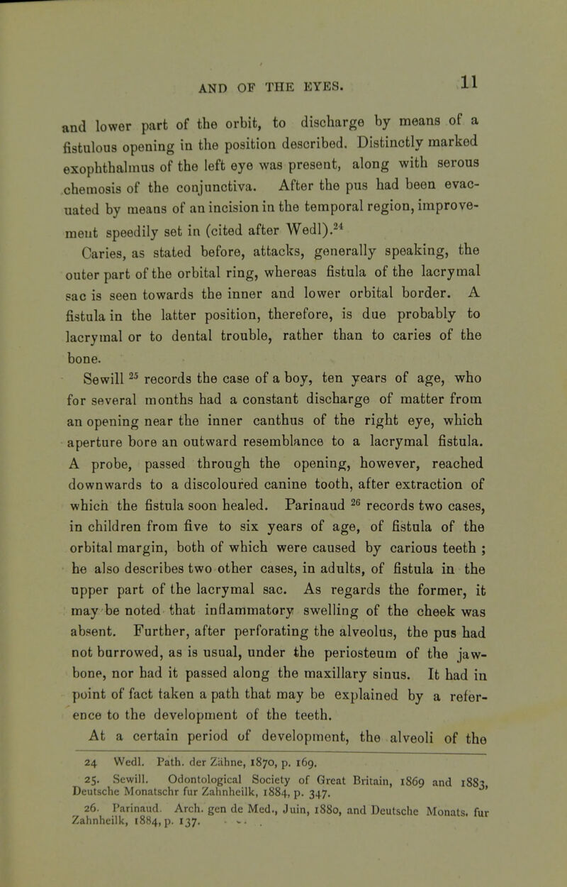 and lower part of the orbit, to discharge by means of a fistulous opening in the position described. Distinctly marked exophthalmus of the left eye was present, along with serous chemosis of the conjunctiva. After the pus had been evac- uated by means of an incision in the temporal region, improve- ment speedily set in (cited after Wedl).^* Caries, as stated before, attacks, generally speaking, the outer part of the orbital ring, whereas fistula of the lacrymal sac is seen towards the inner and lower orbital border. A fistula in the latter position, therefore, is due probably to lacrymal or to dental trouble, rather than to caries of the bone. Sewill 2^ records the case of a boy, ten years of age, who for several months had a constant discharge of matter from an opening near the inner canthus of the right eye, which aperture bore an outward resemblance to a lacrymal fistula. A probe, passed through the opening, however, reached downwards to a discoloured canine tooth, after extraction of which the fistula soon healed. Parinaud 2<> records two cases, in children from five to six years of age, of fistula of the orbital margin, both of which were caused by carious teeth ; he also describes two other cases, in adults, of fistula in the upper part of the lacrymal sac. As regards the former, it may be noted that inflammatory swelling of the cheek was absent. Further, after perforating the alveolus, the pus had not burrowed, as is usual, under the periosteum of the jaw- bone, nor had it passed along the maxillary sinus. It had in point of fact taken a path that may be explained by a refer- ence to the development of the teeth. At a certain period of development, the alveoli of the 24 Wedl. Path, der Ziihne, 1870, p. 169. 25. Sewill. Odontological Society of Great Britain, 1S69 and 1883 Deutsche Monatschr fur Zahnheilk, 1884, p. 347. ' 26. Parinaud. Arch, gen de Med., Juin, 1880, and Deutsche Monats. fur Zahnheilk, 1884, p. 137.