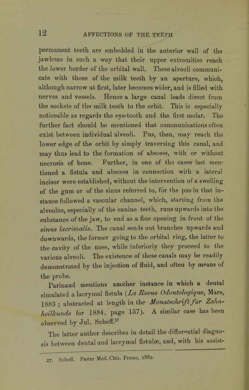 permanent teeth are embedded in the anterior wall of the jawbone in such a way that their upper extremities reach the lower border of the orbital wall. These alveoli communi- cate with those of the milk teeth by an aperture, which, although narrow at first, later becomes wider, and is filled with nerves and vessels. Hence a large canal leads direct from the sockets of the milk teeth to the orbit. This is especially noticeable as regards the eye-tooth and the first molar. The further fact should be mentioned that communications often exist between individual alveoli. Pus, then, may reach the lower edge of the orbit by simply traversing this canal, and may thus lead to the formation of abscess, with or without necrosis of bone. Further, in one of the cases last men- tioned a fistula and abscess in connection with a lateral incisor were established, without the intervention of a swelling of the gum or of the sinus referred to, for the pus in that in- stance followed a vascular channel, which, starting from the alveolus, especially of the canine teeth, runs upwards into the substance of the jaw, to end as a fine opening in front of the sinus lacrimalis. The canal sends out branches upwards aud downwards, the former going to the orbital ring, the latter to the cavity of the nose, while interiorly they proceed to the various alveoli. The existence of these canals may be readily demonstrated by the injection of fluid, and often by means of the probe. Parinaud mentions another instance in which a dental simulated a lacrymal fistula {La Revue Odontologique, Mars, 1883 ; abstracted at length in the Monatschrift fur Zahn- heilkunde for 1884, page 137). A similar case has been observed by Jul. Scheff. The latter author describes in detail the differential diagno- sis between dental and lacrymal fistulse, and, with his assist- Scheff. Pester Med. Chir. Presse, 1882.