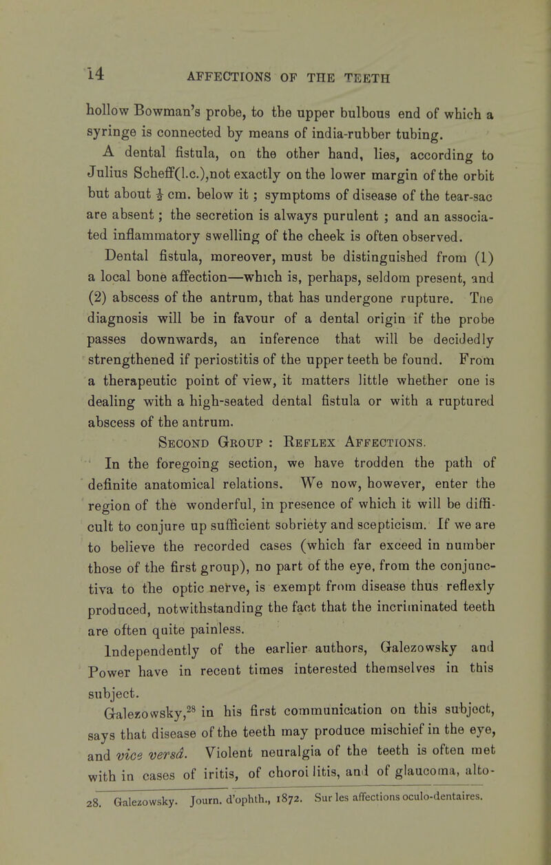 hollow Bowman's probe, to the upper bulbous end of which a syringe is connected by means of india-rubber tubing. A dental fistula, on the other hand, lies, according to Julius Scheff(l.c.),not exactly on the lower margin of the orbit but about i cm. below it; symptoms of disease of the tear-sac are absent; the secretion is always purulent ; and an associa- ted inflammatory swelling of the cheek is often observed. Dental fistula, moreover, must be distinguished from (1) a local bone affection—which is, perhaps, seldom present, and (2) abscess of the antrum, that has undergone rupture. Tne diagnosis will be in favour of a dental origin if the probe passes downwards, an inference that will be decidedly strengthened if periostitis of the upper teeth be found. From a therapeutic point of view, it matters little whether one is dealing with a high-seated dental fistula or with a ruptured abscess of the antrum. Second Gkoup : Reflex Affections. In the foregoing section, we have trodden the path of definite anatomical relations. We now, however, enter the region of the wonderful, in presence of which it will be diffi- cult to conjure up sufficient sobriety and scepticism. If we are to believe the recorded cases (which far exceed in number those of the first group), no part of the eye, from the conjanc- tiva to the optic netve, is exempt from disease thus reflexly produced, notwithstanding the fact that the incriminated teeth are often quite painless. Independently of the earlier authors, Galezowsky and Power have in recent times interested themselves in this subject. Galezowsky,^^ in his first communication on this subjocfc, says that disease of the teeth may produce mischief in the eye, and vice versa. Violent neuralgia of the teeth is often met with in cases of iritis, of choroi litis, and of glaucoma, alfco- 28. Galezowsky. Journ. d'ophth., 1872. Sur les affections oculo-dentaires.