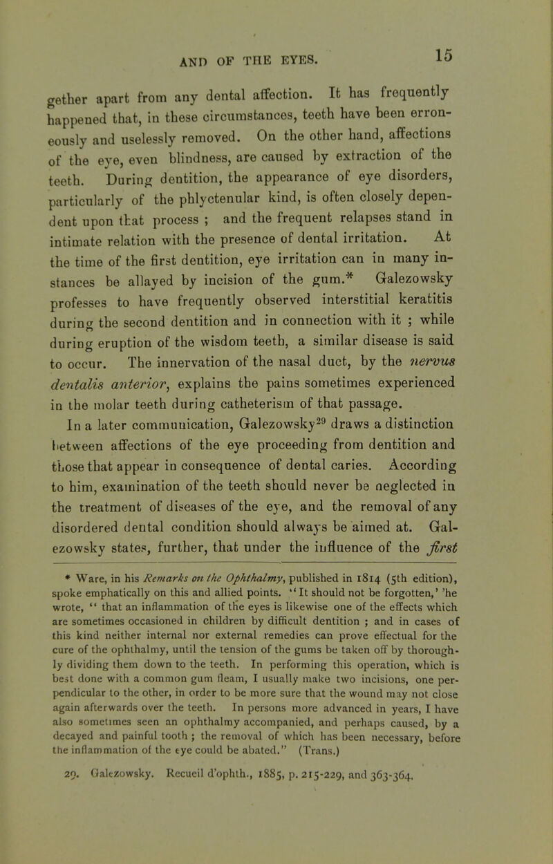 gether apart from any dental affection. It ha3 frequently happened that, in these circumstances, teeth have been erron- eously and uselessly removed. On the other hand, affections of the eye, even blindness, are caused by extraction of the teeth. During dentition, the appearance of eye disorders, particularly of the phlyctenular kind, is often closely depen- dent upon that process ; and the frequent relapses stand in intimate relation with the presence of dental irritation. At the time of the first dentition, eye irritation can in many in- stances be allayed by incision of the gum.* Galezowsky professes to have frequently observed interstitial keratitis durincT the second dentition and in connection with it ; while in during eruption of the wisdom teeth, a similar disease is said to occur. The innervation of the nasal duct, by the 7iervus dentalis anterior^ explains the pains sometimes experienced in the molar teeth during catheterism of that passage. In a later communication, Galezowsky^^ draws a distinction Itetween affections of the eye proceeding from dentition and those that appear in consequence of dental caries. According to him, examination of the teeth should never be neglected in the treatment of diseases of the eye, and the removal of any disordered dental condition should always be aimed at. Gal- ezowsky states, further, that under the influence of the first * Ware, in his Remarks on the Ophihalmy, published in 1814 (5th edition), spoke emphatically on this and allied points.  It should not be forgotten,' 'he wrote,  that an inflammation of the eyes is likewise one of the effects which are sometimes occasioned in children by difficult dentition ; and in cases of this kind neither internal nor external remedies can prove effectual for the cure of the ophthalmy, until the tension of the gums be taken off by thorough- ly dividing them down to the teeth. In performing this operation, which is best done with a common gum fleam, I usually make two incisions, one per- pendicular to the other, in order to be more sure that the wound may not close again afterwards over the teeth. In persons more advanced in years, I have also sometimes seen an ophthalmy accompanied, and perhaps caused, by a decayed and painful tooth ; the removal of which has been necessary, before the inflammation of the tye could be abated. (Trans.) 29. (lalezowsky. Rccueil d'ophlh., 1885, p. 215-229, and 363-364.