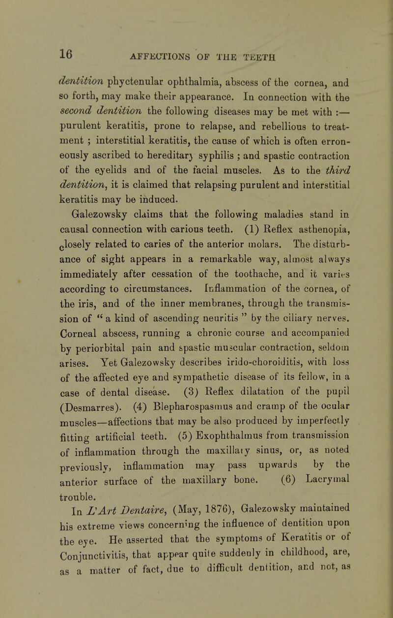 dentition phyctenular ophthalmia, abscess of the cornea, and so forth, may make their appearance. In connection with the second dentition the following diseases may be met with :— purulent keratitis, prone to relapse, and rebellious to treat- ment ; interstitial keratitis, the cause of which is often erron- eously ascribed to hereditarj syphilis ; and spastic contraction of the eyelids and of the facial muscles. As to the third dentition^ it is claimed that relapsing purulent and interstitial keratitis may be induced. Galezowsky claims that the following maladies stand in causal connection with carious teeth. (1) Reflex asthenopia, glosely related to caries of the anterior molars. The disturb- ance of sight appears in a remarkable way, almost always immediately after cessation of the toothache, and it varies according to circumstances. Inflammation of the cornea, of the iris, and of the inner membranes, through the transmis- sion of  a kind of ascending neuritis  by the ciliary nerves. Corneal abscess, running a chronic course and accompanied by periorbital pain and spastic muscular contraction, seldom arises. Yet Galezowsky describes irido-choroiditis, with loss of the affected eye and sympathetic disease of its fellow, in a case of dental disease. (3) Reflex dilatation of the pupil (Desmarres). (4) Blepharospasmus and cramp of the ocular muscles—affections that may be also produced by imperfectly fitting artificial teeth. (5) Exophthalmus from transmission of inflammation through the maxillaiy sinus, or, as noted previously, inflammation may pass upwards by the anterior surface of the maxillary bone. (6) Lacrymal trouble. In L'Art Dentaire, (May, 1876), Galezowsky maintained his extreme views concerning the influence of dentition upon the eye. He asserted that the symptoms of Keratitis or of Conjunctivitis, that appear quite suddenly in childhood, are, as a matter of fact, due to difficult dentition, and not, as