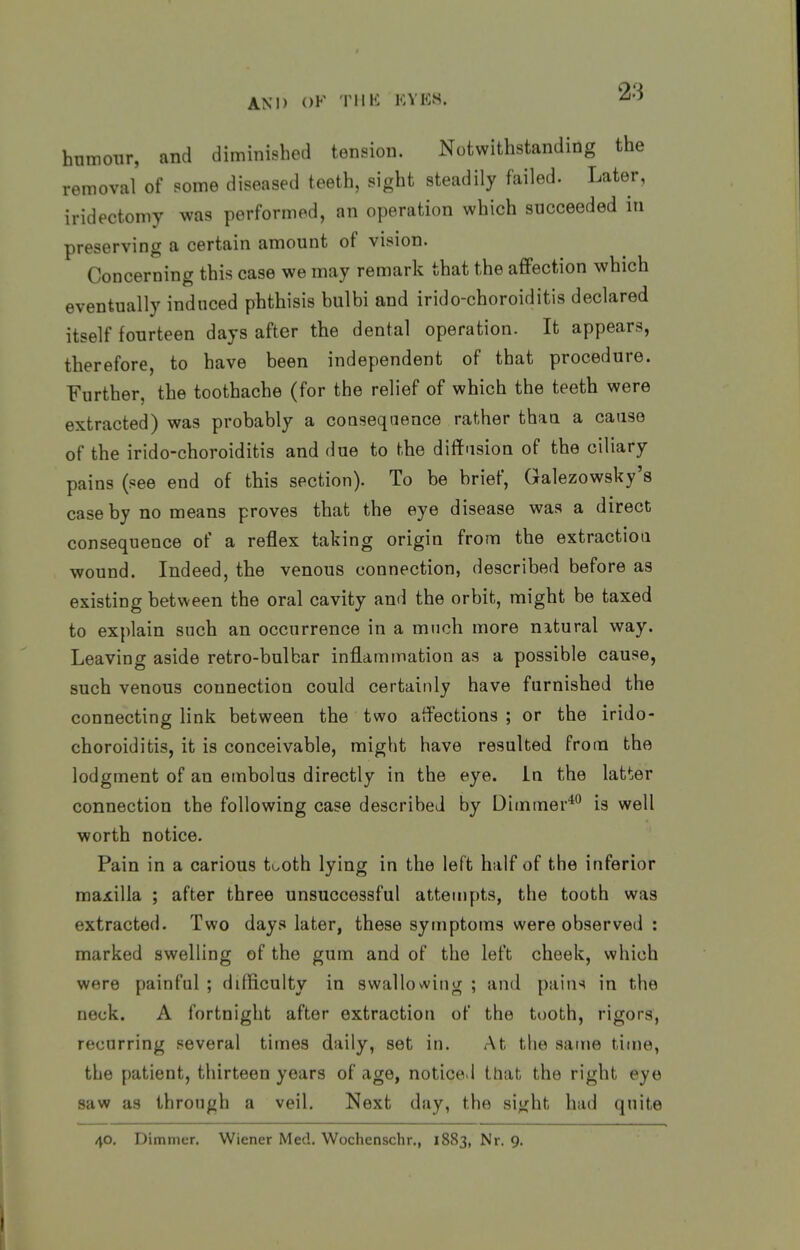 humour, and diminished tension. Notwithstanding the removal of some diseased teeth, sight steadily failed. Later, iridectomy was performed, an operation which succeeded in preserving a certain amount of vision. Concerning this case we may remark that the affection which eventually induced phthisis bulbi and irido-choroiditis declared itself fourteen days after the dental operation. It appears, therefore, to have been independent of that procedure. Further, the toothache (for the relief of which the teeth were extracted) was probably a consequence rather thaa a cause of the irido-choroiditis and due to the diftasion of the ciliary pains (see end of this section). To be brief, Galezowsky's case by no means proves that the eye disease was a direct consequence of a reflex taking origin from the extraction wound. Indeed, the venous connection, described before as existing between the oral cavity and the orbit, might be taxed to explain such an occurrence in a much more nitural way. Leaving aside retro-bulbar inflammation as a possible cause, such venous connection could certainly have furnished the connecting link between the two affections ; or the irido- choroiditis, it is conceivable, might have resulted from the lodgment of an embolus directly in the eye. In the latter connection the following case described by Dimmer*'^ is well worth notice. Pain in a carious tooth lying in the left half of the inferior maxilla ; after three unsuccessful attempts, the tooth was extracted. Two days later, these symptoms were observed : marked swelling of the gum and of the left cheek, which were painful ; difficulty in swallowing ; and pains in the neck. A fortnight after extraction of the tooth, rigors, recurring several times daily, set in. At the same time, the patient, thirteen years of age, noticed that the right eye saw as throngh a veil. Next day, the si^jht had quite 40. Dimmer. Wiener Med. Wochenschr., 1883, Nr. 9.