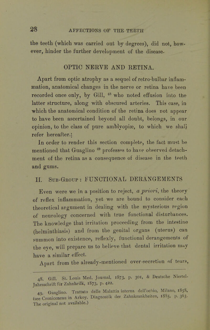 the teeth (which was carried out by degrees), did not, how- ever, hinder the further development of the disease. OPTIC NERVE AND RETINA. Apart from optic atrophy as a sequel of retro-bulbar inflam- mation, anatomical changes in the nerve or retina have been recorded once only, by Gill, who noted effusion into the latter structure, along with obscured arteries. This case, in which the anatomical condition of the retina does not appear to have been ascertained beyond all doubt, belongs, in our opinion, to the class of pure amblyopise, to which we shalj refer hereafter.! In order to render this section complete, the fact must be mentioned that Guaglino professes to have observed detach- ment of the retina as a consequence of disease in the teeth and gums. 11. Sub-Group: functional DERANGEMENTS Even were we in a position to reject, a jpriori^ the theory of reflex inflammation, yet we are bound to coosider each theoretical argument in dealing with the mysterious region of neurology concerned with true functional disturbauces. The knowledge that irritation proceeding from the intestine (helminthiasis) and from the genital organs (uterus) can summon into existence, reflexly, functional derangements of the eye, will prepare us to believe that dental irritation may have a similar effect. Apart from the already-mentioned over-secretion of tears, 48. Gill. St. Louis Med. Journal, 1873, p. 301, & Deutsche Niertel- Jahrsschrift fur Zahnheilk, 1873, p. 422. 49 Guaglino. Trattato delle Malattia interna dell'ochio, Milano, 1858, (see Croniceneau in Arkoy. Diagnostik der Zahnkrankheiten, 1885, p. 363. The original not available.)