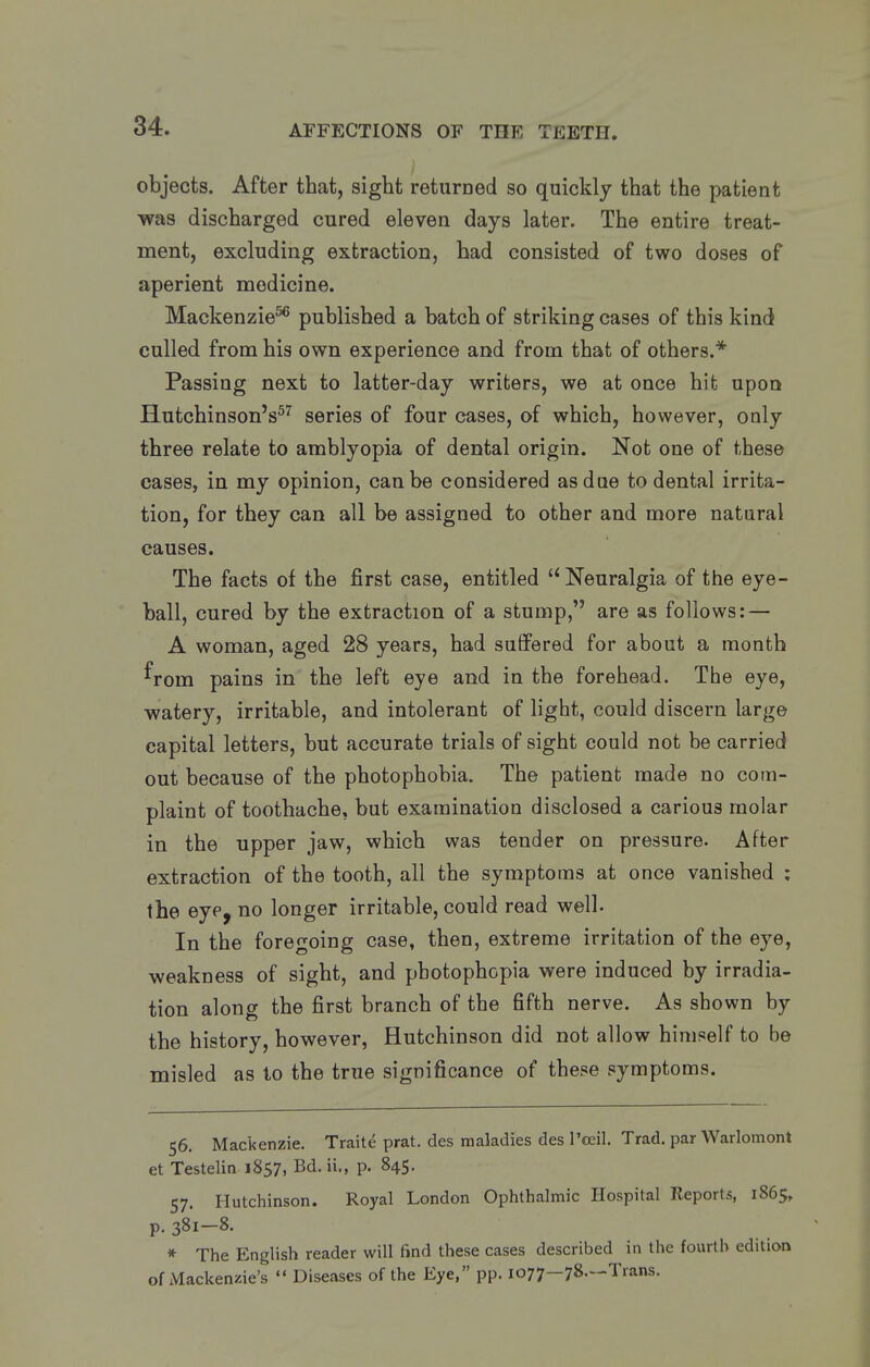 objects. After that, sight returned so quickly that the patient •was discharged cured eleven days later. The entire treat- ment, excluding extraction, had consisted of two doses of aperient medicine. Mackenzie^ published a batch of striking cases of this kind culled from his own experience and from that of others.* Passing next to latter-day writers, we at once hit upon Hutchinson's^^ series of four cases, of which, however, only three relate to amblyopia of dental origin. Not one of these cases, in my opinion, can be considered as due to dental irrita- tion, for they can all be assigned to other and more natural causes. The facts of the first case, entitled Neuralgia of the eye- ball, cured by the extraction of a stump, are as follows: — A woman, aged 28 years, had suffered for about a month ^rom pains in the left eye and in the forehead. The eye, watery, irritable, and intolerant of light, could discern large capital letters, but accurate trials of sight could not be carried out because of the photophobia. The patient made no com- plaint of toothache, but examination disclosed a carious molar in the upper jaw, which was tender on pressure. After extraction of the tooth, all the symptoms at once vanished ; the eye, no longer irritable, could read well. In the foregoing case, then, extreme irritation of the eye, weakness of sight, and photophopia were induced by irradia- tion along the first branch of the fifth nerve. As shown by the history, however, Hutchinson did not allow himself to be misled as to the true significance of these symptoms. 56. Mackenzie. Traite prat, des maladies des I'oeil. Trad, par Warlomont et Testelin 1857, Bd. ii., p. 845. 57. Hutchinson. Royal London Ophthalmic Hospital Reports, 1865, p. 381-8. * The English reader will find these cases described in the fourth edition of Mackenzie's '« Diseases of the Eye, pp. 1077—78.—Trans.