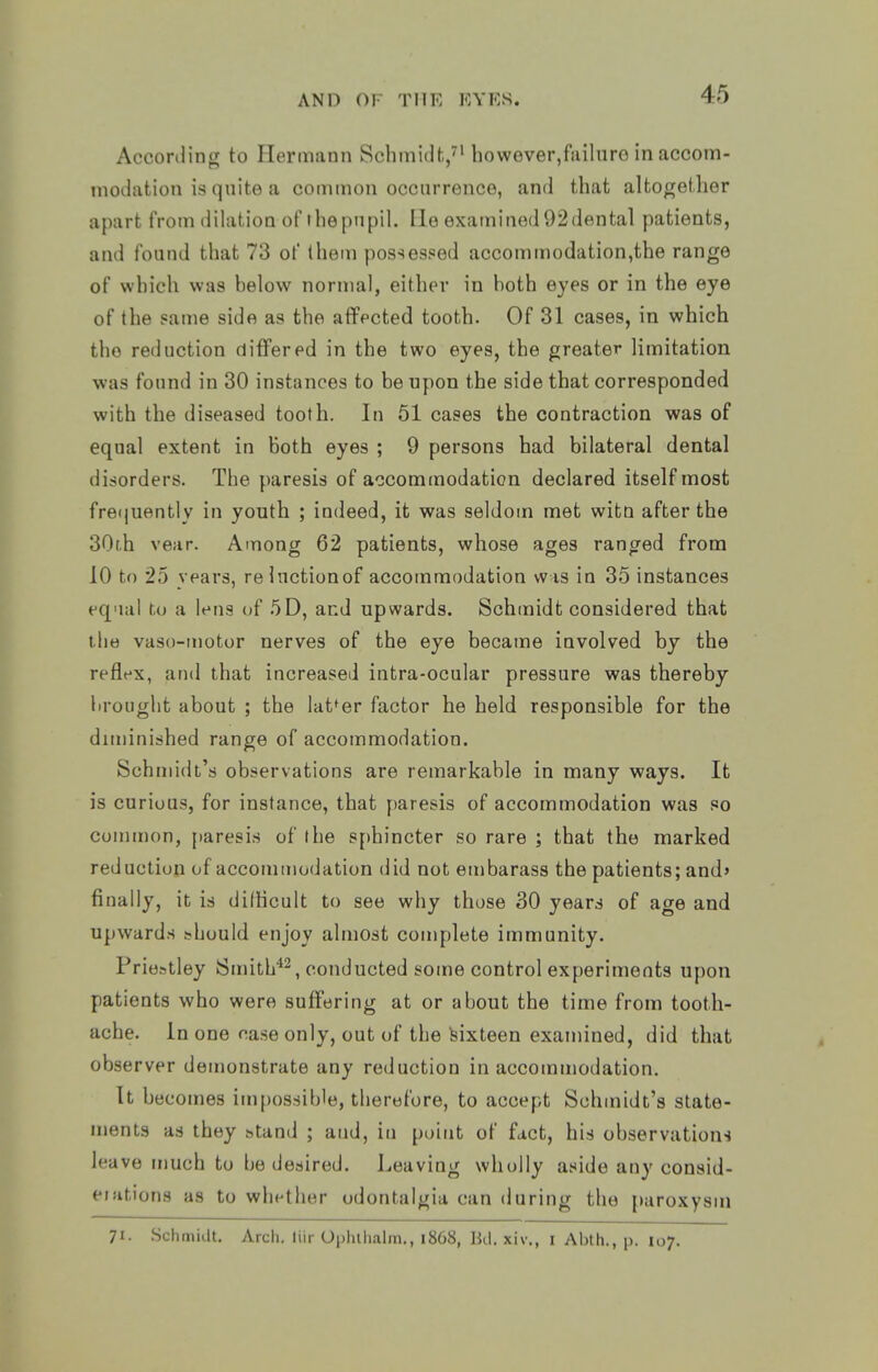 According to Hermann Schmidt,^'however,fiiilnro in accom- modation is quite a common occurrence, and that altogether apart from dilation of thepnpil. Ho examined92dental patients, and found that 73 of (hem possessed accommodation,the range of which was helow normal, either in hoth eyes or in the eye of the same side as the afifected tooth. Of 31 cases, in which the reduction differed in the two eyes, the greater limitation ■was found in 30 instances to be upon the side that corresponded with the diseased tooth. In 51 cases the contraction was of equal extent in both eyes ; 9 persons had bilateral dental disorders. The paresis of accommodation declared itself most fre(|uently in youth ; indeed, it was seldom met witQ after the 30t.h vear. Among 62 patients, whose ages ranged from 10 to 25 years, relnctionof accommodation was in 35 instances eq'ial to a lens of 5D, and upwards. Schmidt considered that the vaso-motor nerves of the eye became involved by the refle-x, and that increased intra-ocular pressure was thereby brought about ; the latter factor he held responsible for the diminished range of accommodation. Schmidt's observations are remarkable in many ways. It is curious, for instance, that paresis of accommodation was so common, paresis of the sphincter so rare ; that the marked reduction of accommodation did not embarass the patients; and' finally, it is dilKcult to see why those 30 years of age and upwards ;?hould enjoy almost complete immunity. Priestley Smith^^, conducted some control experiments upon patients who were suffering at or about the time from tooth- ache. In one case only, out of the sixteen examined, did that observer demonstrate any reduction in accommodation. It becomes impossible, therefore, to accept Schmidt's state- ments as they htand ; atid, iu point of fact, his observations leave much to be desired. Leaving wholly aside any consid- eiations as to whether odontalgia can during the paroxysm 71. .Schmidt. Arch, liir Ophihalm., 1868, Ud. xiv., i Abth., p. 107.