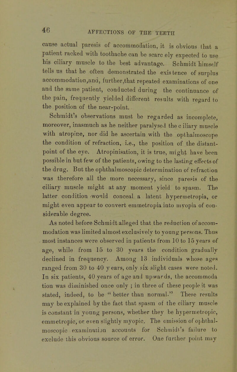 cause actual paresis of accommodation, it is obvious that a patient racked with toothache can be scare ely expected to use his ciliary muscle to the best advantage. Schmidt himself tells us that he often demonstrated the existence of surplus accommodation,and, further,that repeated examinations of one and the same patient, conducted during the continuance of the pain, frequently yielded difiPerent results with regard to the position of the near-point. Schmidt's observations must be regarded as incomplete, moreover, inasmuch as he neither paralysed the c iliary mupcle with atropine, nor did he ascertain with the opthalmoscope the condition of refraction, i.e., the position of the distant- point of the eye. Atropinisation, it is true, might have been possible in but few of the patients, owing to the lasting effects of the drug. But the ophthalmoscopic determination of refraction was therefore all the more necessary, since paresis of the ciliary muscle might at any moment yield to spasm. The latter condition -would conceal a latent hypermetropia, or might even appear to convert emmetropia into myopia of con- siderable degree. As noted before Schmidt alleged that the reduction of accom- modation was limited almost exclusively to young persons. Thus most instances were observed in patients from 10 to 15 years of age, while from 15 to 30 years the condition gradually declined in frequency. Among 13 individuals whose ages ranged from 30 to 40 years, only six slight cases were noted. In six patients, 40 years of age and upwards, the accommoda tion was diminished once only ; in three of these people it was stated, indeed, to be  better than normal. These results may be explained by the fact that spasm of the ciliary muscle is constant in young persons, whether they be hypermetropic, emmetropic, or even slightly myopic. The omission of ophthal- moscopic examinaiiju accounts for Schniidr's failure to exclude this obvious source of error. One further point may