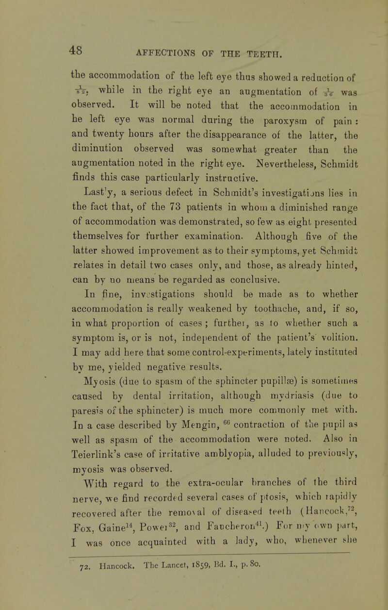 the accommodation of the left eye thus showed a reduction of iV. while in the right eye an augmentation of yV was observed. It will be noted that the accommodation in he left eye was normal during the paroxysm of pain : and twenty hours after the disappearance of the latter, the diminution observed was somewhat greater than the augmentation noted in the right eye. Nevertheless, Schmidt finds this case particularly instructive. Lastly, a serious defect in Schmidt's investigatijns lies in the fact that, of the 73 patients in whom a diminished range of accommodation was demonstrated, so few as eight presented themselves for further examination. Although five of the latter showed improvement as to their symptoms, yet Schmidt relates in detail two cases only, and those, as already hinted, can by no means be regarded as conclusive. In fine, invi^stigations should be made as to whether accommodation is really weakened by toothache, and, if so, in what proportion of cases; further, as to whether such a symptom is, or is not, independent of the patient's volition. I may add here that some control-experiments, lately instituted by me, yielded negative results. Myosis (due to spasm of the sphincter pupillse) is sometimes caused by dental irritation, although mydriasis (due to paresis of the sphincter) is much more commonly met with. In a case described by Mengin, contraction of the pupil as well as spasm of the accommodation were noted. Also in Teierlink's case of irritative amblyopia, alluded to previously, myosis was observed. With regard to the extra-ocular branches of the third nerve, we find recorded several cases of ptosis, which rapidly recovered after the remo\al of diseased teeth (Hancock/^, Fox, Gaine^^ Powei^^ and Faucheron^^) For n.y own part, I was once acquainted with a lady, who, whenever bhe 72. Hancock. The Lancet, 1859, Bd. I., p. 80.