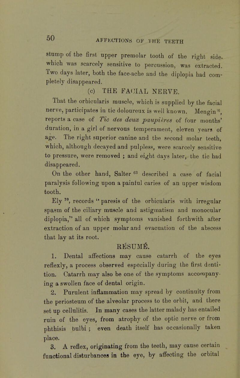 AFFKCTIONS OF I HE TEETH stump of the first upper premolar tooth of the right side, which was scarcely sensitive to percussion, was extracted. Two days later, both the face-ache and the diplopia had com- pletely disappeared. (c) THE FA(JIAL NERVE. That the orbicularis muscle, which is supplied by the facial nerve, participates in tic doloureux is well known. Mengin'^, reports a case of Tic des deux paupieres of four months' duration, in a girl of nervous temperament, eleven years of age. The right superior canine and the second molar teeth, which, although decayed and pulpless, were scarcely sensitive to pressure, were removed ; and eight days later, the tic had disappeared. On the other hand, Salter described a case of facial paralysis following upon a painful caries of an upper wisdom tooth. Ely records  paresis of the orbicularis with irregular spasm of the ciliary muscle and astigmatism and monocular diplopia, all of which symptoms vanished forthwith after extraction of an upper molar and evacuation of the abscess that lay at its root. RESUME. 1. Dental affections may cause catarrh of the eyes reflexly, a process observed especially during the first denti- tion. Catarrh may also be one of the symptoms accorapany- ing a swollen face of dental origin. 2. Purulent inflammation may spread by continuity from the periosteum of the alveolar process to the orbit, and there set up cellulitis. In many cases the latter malady has entailed ruin of the eyes, from atrophy of the optic nerve or from phthisis bulbi ; even death itself has occasionally taken place. 3. A reflex, originating from the teeth, may cause certain functional disturbances in the eye, by affecting the orbital