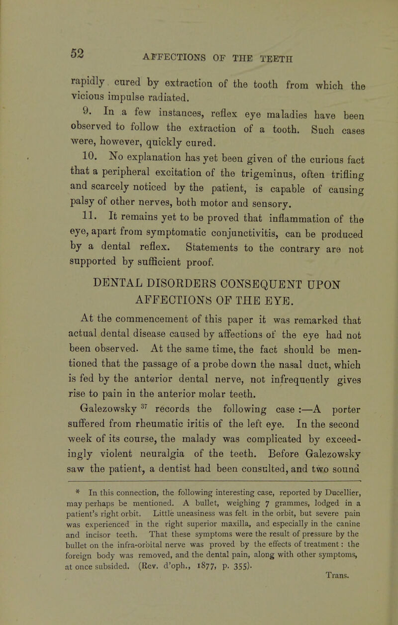 rapidly cured by extraction of the tooth from which the vicious impulse radiated. 9. In a few instances, reflex eye maladies have been observed to follow the extraction of a tooth. Such cases were, however, quickly cured. 10. No explanation has yet been given of the curious fact that a peripheral excitation of the trigeminus, often trifling and scarcely noticed by the patient, is capable of causing palsy of other nerves, both motor and sensory. 11. It remains yet to be proved that inflammation of the eye, apart from symptomatic conjunctivitis, can be produced by a dental reflex. Statements to the contrary are not supported by sufficient proof. DENTAL DISORDERS CONSEQUENT UPON AFFECTIONS OF THE EYE. At the commencement of this paper it was remarked that actual dental disease caused by affections of the eye had not been observed. At the same time, the fact should be men- tioned that the passage of a probe down the nasal duct, which is fed by the anterior dental nerve, not infrequently gives rise to pain in the anterior molar teeth. Galezowsky ^' records the following case :—A porter suffered from rheumatic iritis of the left eye. In the second week of its course, the malady was complicated by exceed- ingly violent neuralgia of the teeth. Before Galezowsky saw the patient, a dentist had been consulted, and two sound * In this connection, the following interesting case, reported by Ducellier, may perhaps be mentioned. A bullet, weighing 7 grammes, lodged in a patient's right orbit. Little uneasiness was felt in the orbit, but severe pain was experienced in the right superior maxilla, and especially in the canine and incisor teeth. That these symptoms were the result of pressure by the bullet on the infra-orbital nerve was proved by the effects of treatment: the foreign body was removed, and the dental pain, along with other symptoms, at once subsided. (Rev. d'oph., 1877, P- 355)- Trans.