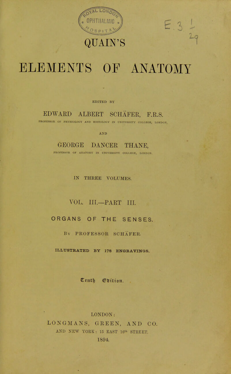 QUAIN'S ELEMENTS OF ANATOMY EDWARD ALBERT SCHAFER, F.R.S. PROFESSOR OF PHYSIOLOGY AND HISTOLOGY IN UNIVERSITY COLLEGE, LONDON, AND GEORGE DANCER THANE, PROFESSOR OF ANATOMY IN UNIVERSITY COLLEGE, LONDON. IN THREE VOLUMES. VOL. IIT.—PART III. ORGANS OF THE SENSES. By PROFESSOR SCHAFER. ILLUSTRATED BY 178 ENGRAVINGS. LONDON: LONGMANS, GREEN, AND CO. AND NEW YORK: 15 EAST 16th STREET. 1894. EDITED BY Cent!; ©tttttott.