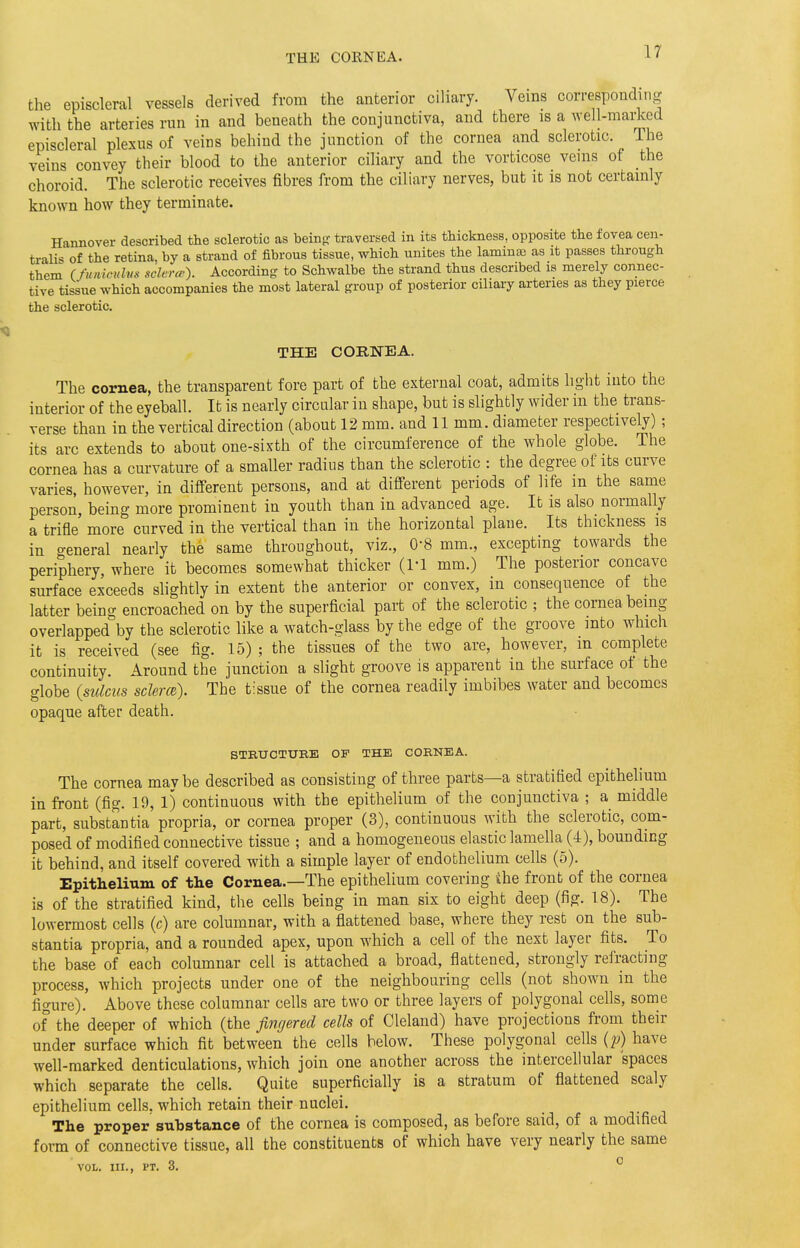 the episcleral vessels derived from the anterior ciliary. Veins corresponding with the arteries run in and beneath the conjunctiva, and there is a well-marked episcleral plexus of veins behind the junction of the cornea and sclerotic, l ie veins convey their blood to the anterior ciliary and the vorticose veins of the choroid. The sclerotic receives fibres from the ciliary nerves, but it is not certainly known how they terminate. Hannover described the sclerotic as being: traversed in its thickness, opposite the fovea cen- tralis of the retina, by a strand of fibrous tissue, which unites the lamina; as it passes through them Cfuniotdm sclera-). According to Schwalbe the strand thus described is merely connec- tive tissue which accompanies the most lateral group of posterior ciliary arteries as they pierce the sclerotic. THE CORNEA. The cornea, the transparent fore part of the external coat, admits light into the interior of the eyeball. It is nearly circular in shape, but is slightly wider in the trans- verse than in the vertical direction (about 12 mm. and 11 mm. diameter respectively); its arc extends to about one-sixth of the circumference of the whole globe. The cornea has a curvature of a smaller radius than the sclerotic : the degree of its curve varies, however, in different persons, and at different periods of life m the same person, being more prominent in youth than in advanced age. It is also normally a trifle more curved in the vertical than in the horizontal plane. Its thickness is in o-eneral nearly the same throughout, viz., 0-8 mm., excepting towards the periphery, where it becomes somewhat thicker (1-1 mm.) The posterior concave surface exceeds slightly in extent the anterior or convex, in consequence of the latter being encroached on by the superficial part of the sclerotic ; the cornea being- overlapped by the sclerotic like a watch-glass by the edge of the groove into which it is received (see fig. 15) ; the tissues of the two are, however, in complete continuity. Around the junction a slight groove is apparent in the surface of the globe (sulcus sclerce). The tissue of the cornea readily imbibes water and becomes opaque after death. STRUCTURE OF THE CORNEA. The cornea mav be described as consisting of three parts—a stratified epithelium in front (fig. 19, 1) continuous with the epithelium of the conjunctiva ; a middle part, substantia propria, or cornea proper (3), continuous with the sclerotic, com- posed of modified connective tissue ; and a homogeneous elastic lamella (1), bounding it behind, and itself covered with a simple layer of endothelium cells (5). Epithelium of the Cornea.—The epithelium covering the front of the cornea is of the stratified kind, the cells being in man six to eight deep (fig. 18). The lowermost cells (c) are columnar, with a flattened base, where they rest on the sub- stantia propria, and a rounded apex, upon which a cell of the next layer fits. To the base of each columnar cell is attached a broad, flattened, strongly refracting process, which projects under one of the neighbouring cells (not shown in the figure). Above these columnar cells are two or three layers of polygonal cells, some of the deeper of which (the fingered cells of Cleland) have projections from their under surface which fit between the cells below. These polygonal cells (p) have well-marked denticulations, which join one another across the intercellular spaces which separate the cells. Quite superficially is a stratum of flattened scaly epithelium cells, which retain their nuclei. The proper substance of the cornea is composed, as before said, of a modified form of connective tissue, all the constituents of which have very nearly the same VOL. III., PT. 3. 0