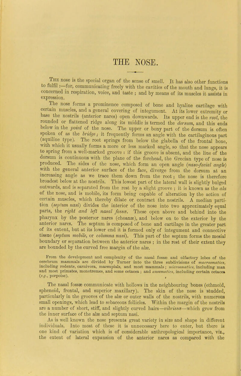 THE NOSE. The nose is the special organ of the sense of smell. It has also other functions to fulfil:—for, communicating freely with the cavities of the mouth and lungs, it is concerned in respiration, voice, and taste ; and by means of its muscles it assists in expression. The nose forms a prominence composed of bone and hyaline cartilage with certain muscles, and a general covering of integument. At its lower extremity or base the nostrils (anterior nares) open downwards. Its upper end is the root, the rounded or flattened ridge along its middle is termed the dorsum, and this ends below in the point of the nose. The upper or bony part of the dorsum is often spoken of as the bridge; it frequently forms an angle with the cartilaginous part (aquiline type). The root springs from below the glabella of the frontal bone, with which it usually forms a more or less marked angle, so that the nose appears to spring from a well-marked groove : if this groove is absent, and the line of the dorsum is continuous with the plane of the forehead, the Grecian type of nose is produced. The sides of the nose, which form an open angle (naso-facial angh) with the general anterior surface of the face, diverge from the dorsum at an increasing angle as we trace them down from the root; the nose is therefore broadest below at the nostrils. This lowest part of the lateral wall is slightly bulged outwards, and is separated from the rest by a slight groove ; it is known as the ala of the nose, and is mobile, its form being capable of alteration by the action of certain muscles, which thereby dilate or contract the nostrils. A median parti- tion (sep/um nasi) divides the interior of the nose into two approximately equal parts, the right and left nasal fossa,. These open above and behind into the pharynx by the posterior nares (choanse), and below on to the exterior by the anterior nares. The septum is composed of bone and cartilage in the greater part of its extent, but at its lower end it is formed only of integument and connective tissue (septum mobile, or columna nasi). This part of the septum forms the mesial boundary or separation between the anterior nares ; in the rest of their extent they are bounded by the curved free margin of the ake. From the development and complexity of the nasal fossa? and olfactory lobes of the cerebrum mammals are divided by Turner into the three subdivisions of tnacrosmatics, including rodents, carnivora, marsupials, and most mammals; viidromatios, including man and most primates, monotremes, and some cetacea ; and anosmatics, including certain cetacea {e.g., porpoise). t The nasal fossse communicate with hollows in the neighbouring bones (ethmoid, sphenoid, frontal, and superior maxillary). The skin of the nose is studded, particularly in the grooves of the alse or outer walls of the nostrils, with numerous small openings, which lead to sebaceous follicles. Within the margin of the nostrils are a number of short, stiff, and slightly curved hairs—vibrissa—which grow from the inner surface of the alas and septum nasi. As is well known the nose presents great variety in size and shape in different individuals. Into most of these it is unnecessary here to enter, but there is one kind of variation which is of considerable anthropological importance, viz., the extent of lateral expansion of the anterior nares as compared with the