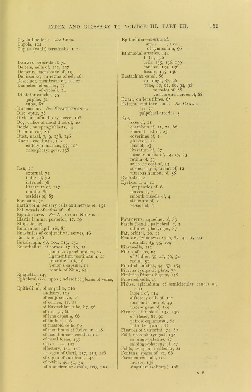 Crystalline lens. Sec Lexs. Cupola, 102 Cupula (vault) terminalis, 112 Darwin, tubercle of. 72 Deiters, cells of, 121, 127 Demours, membrane of, 19 Denissenko, on retina of eel, 46 Descemet, membrane of, 19, 22 Diameters of cornea, 17 of eyeball, 14 Dilatator concha?, 75 pupihe, 32 tuba?, 87 Dimensions. See Measurements. Disc, optic, 38 Divisions of auditory nerve, 108 Dog, orifice of nasal duct of, 10 Dogiel, on spongioblasts, 44 Drum of ear, 80 Duct, nasal, 7, 9, 138, 140 Ductus cochlearis, 113 endolymphaticns, 99, 105 naso-pharyngeus, 138 Ear, 71 external, 71 index of, 72 internal, 98 literature of, 127 middle, 80 ossicles of, 89 Ear-point, 72 Earthworm, sensory cells and nerves of, 152 Eel, vessels of retina of, 46 Eighth nerve. See Auditory Nerve. Elastic lamina, posterior, 17, 19 Ellipsoid, 49 Eminentia papillaris, 85 End-bulbs of conjunctival nerves, 16 End-knob, 46 Endolymph, 98, 104, 113, 152 Endothelium of cornea, 17, 20, 22 lamina supracboroidea, 25 ligamentum pectinatum, 21 sclerotic coat, 16 Tenon's capsule, 11 zonula of Zinn, 62 Epiglottis, 149 Episcleral (M, upon ; sclerotic) plexus of veins, . l7 Epithelium, of ampullae, no auditory, 105 of conjunctiva, 16 of cornea, 17, 22 of Eustachian tube, 87, 96 of iris, 31, 66 of lens capsule, 66 oflimbus, 116 of mastoid cells, 96 of membrane of lieissner, 118 of membranous cochlea, 113 of nasal fossa?, 139 nerve , 152 olfactory, 140, 141 of organ of Corti, 117, 119, 126 of organ of Jacobson, 144 of retina, 46, 50, 54 of semicircular canals, 109, 110 Epithelium—continued. sense , 152 of tympanum, 96 Ethmoidal arteries, 144 bulla, 136 cells, 135, 136, 139 concha;, 135, 136 fissure, 135, 136 Eustachian canal, 86 cartilage, 87, 96 tube, 80, 81, 86, 94, 96 muscles of, 88 vessels and nerves of, 88 Ewart, on lens fibres, 65 External auditory canal. See Canal. ear, 71 palpebral arteries, 5 Eye, r axes of, 11 chambers of, 21, 22, 66 choroid coat of, 23 coverings of, 1 globe of, 10 lens of, 63 literature of, 67 measurements of, 14, 17, 63 retina of, 35 sclerotic coat of, 13 suspensory ligament of, 12 vitreous humour of, 58 Eyelashes, 4 Eyelids, 1, 2, 10 lymphatics of, 6 nerves of, 7 smooth muscle of, 4 structure of, 2 vessels of, 5 Fallopius, aqueduct of, 83 Eascia (band), palpebral, 2, 3 salpingo-pharyngea, 87 Fat, orbital, 10, n Fenestra (window) ovalis, 83, 91, 95, 99 rotunda, 83, 95, 104 Fibre-cells, in Fibres of lens, 64 of Mliller, 39, 41, 50, 54 radial, 50 Fibril of Landolt, 44, 57, 154 Fibrous tympanic plate, 79 Fimbria (fringe) lingua?., 148 Fingered cells, 17 Fishes, epithelium of semicircular canals of, no lagena of, 114 olfactory cells of, 142 iods and cones of, 49 taste-organs of, 149 Fissure, ethmoidal, 135, 136 of Glaser, 81, 90 petroso-squamosal, 84 petro-tympanic, 81 Fissures of Santorini, 74, 80 Fold, naso-pharyngeal, 138 snlpingo-palatine, 87 salpingo-pharyn geal, 8 7 Folds, tympano-malleolar, 82 Fontana, spaces of, 21, 66 Foramen ccntrale, 102 incisor, 138 singulare (solitary), 108 N 2