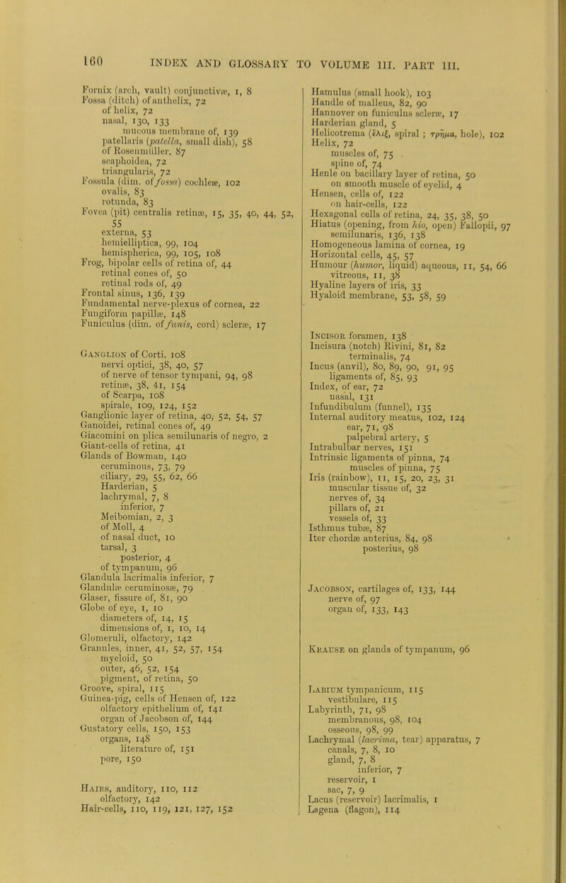 160 INDEX AND GLOSSARY Fornix (arch, vault) conjunctiva', i, 8 Fossa (ditch) ofantnelix, 72 of holix, 72 nasal, 130, 133 rauoous membrane of, 139 patellaris {patella, small dish), 58 of Rosenmuller. 87 soaphoidea, 72 triangularis, 72 Fossula (dim. of fossa) cochlete, 102 ovalis, 83 rotunda, 83 Fovea (pit) centralis retinae, 15, 35, 40, 44, 52 55 externa, 53 hcmielliptica, 99, 104 hemisphorica, 99, 105, 108 Frog, bipolar cells of retina of, 44 retinal cones of, 50 retinal rods of, 49 Frontal sinus, 136, 139 Fundamental nerve-plexus of cornea, 22 Fungiform papilla;, 148 Funiculus (dim. of funis, cord) sclera?, 17 Ganglion of Corti, 108 nervi optici, 38, 40, 57 of nerve of tensor tyrnpani, 94, 98 retiuffi, 38, 4i, 154 of Scarpa, 108 spirale, 109, 124, 152 Ganglionic layer of retina, 40, 52, 54, 57 Ganoidei, retinal cones of, 49 Giacomini on plica semilunaris of negro, 2 Giant-cells of retina, 41 Glands of Bowman, 140 ceruminous, 73, 79 ciliary, 29, 55, 62, 66 Harderian, 5 lachrymal, 7, 8 inferior, 7 Meibomian, 2, 3 of Moll, 4 of nasal duct, 10 tarsal, 3 posterior, 4 of tympanum, 96 Glandula lacrimalis inferior, 7 Glandule ceruminosse, 79 Glaser, fissure of, 81, 90 Globe of eye, 1, 10 diameters of, 14, 15 dimensions of, 1, 10, 14 Glomeruli, olfactory, 142 Granules, inner, 41, 52, 57, 154 myeloid, 50 outer, 46, 52, 154 pigment, of retina, 50 Groove, spiral, 115 Guinea-pig, cells of Hensen of, 122 olfactory epithelium of, 141 organ of'Jacobson of, 144 Gustatory cells, 150, 153 organs, 148 literature of, 151 pore, 150 Hairs, auditory, 110, 112 olfactory, 142 TO VOLUME 111. PART 111. Hamulus (small hook), 103 Handle of malleus, 82, 90 Hannover on funiculus sclera', 17 Harderian gland, 5 Uelicotrema («Ai{, spiral ; rpri/xa, hole), 102 Helix, 72 muscles of, 75 spine of, 74 Henle on baeillary layer of retina, 50 on smooth muscle of eyelid, 4 Hensen, cells of, 122 on hair-cells, 122 Hexagonal colls of retina, 24, 35, 38, 50 Hiatus (opening, from hio, open) Fallopii, 97 semilunaris, 136, 138 Homogeneous lamina of cornea, 19 Horizontal cells, 45, 57 Humour (humor, liquid) aqueous, 11, 54, 66 vitreous, 11, 38 Hyaline layers of iris, 33 Hyaloid membrane, 53, 58, 59 Incisor foramen, 138 Incisura (notch) Rivini, 81, 82 terminalis, 74 Incus (anvil), 80, 89, 90, 91, 95 ligaments of, 85, 93 Index, of ear, 72 nasal, 131 Infundibulum (funnel), 135 Internal auditory meatus, 102, 124 ear, 71, 98 palpebral artery, 5 Intrabulbar nerves, 151 Intrinsic ligaments of pinna, 74 muscles of pinna, 75 Iris (rainbow), 11, 15, 20, 23, 31 muscular tissue of, 32 nerves of, 34 pillars of, 21 vessels of, 33 Isthmus tubre, 87 Iter chords anterius, 84, 98 posterius, 98 Jacobson, cartilages of, 133, 144 nerve of, 97 organ of, 133, 143 Kkause on glands of tympanum, 96 Labium tympanicum, 115 vestibulare, 115 Labyrinth, 71, 98 membranous, 98, 104 osseous, 98, 99 Lachrymal (lacrima, tear) apparatus, 7 canals, 7, 8, 10 gland, 7, 8 inferior, 7 reservoir, 1 sac, 7, 9 Lacus (reservoir) lacrimalis, 1