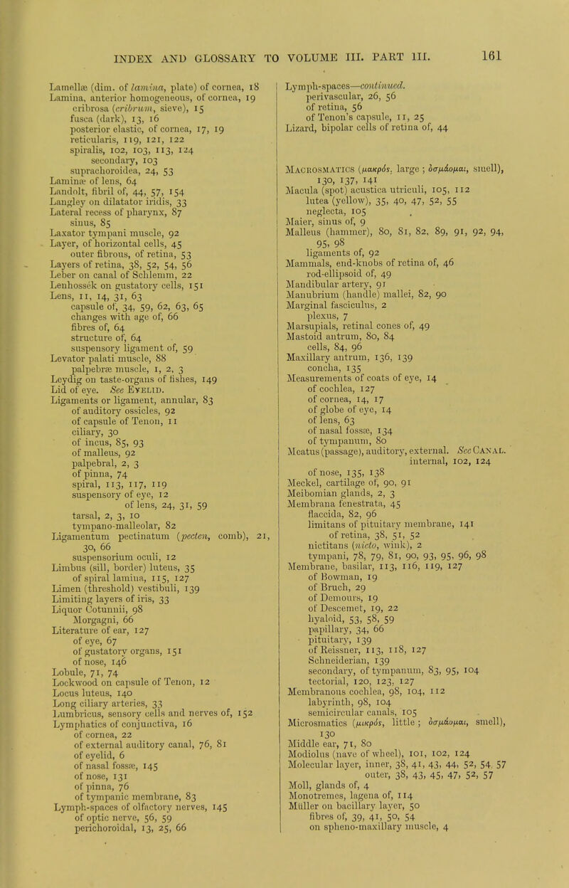 Lamellae (dim. of lamina, plate) of cornea, 18 Lamina, anterior homogeneous, of cornea, 19 cribrosa (cribruni, sieve), 15 fusca (dark), 13, 16 posterior elastic, of cornea, 17, 19 reticularis, 119, 121, 122 spiralis, 102, 103, 113, 124 secondary, 103 supraohoroidea, 24, 53 Lamina? of lens, 64 Landolt, fibril of, 44, 57, 154 Langley on dilatator iridis, 33 Lateral recess of pharynx, 87 sinus, 85 Laxator tympani muscle, 92 Layer, of horizontal cells, 45 outer fibrous, of retina, 53 Layers of retina, 38, 52, 54, 56 Leber on canal of Schlemm, 22 Leuhossek on gustatory cells, 151 Lens, 11, 14, 31, 63 capsule of, 34, 59, 62, 63, 65 changes with age of, 66 fibres of, 64 structure of, 64 suspensory ligament of, 59 Levator palati muscle, 88 palpebral muscle, 1, 2, 3 Leydig on taste-organs of fishes, 149 Lid of eye. -See Eyelid. Ligaments or ligament, annular, 83 of auditory ossicles, 92 of capsule of Tenon, 11 ciliary, 30 of incus, 85, 93 of malleus, 92 palpebral, 2, 3 of pinna, 74 spiral, 113, 117, 119 suspensory of eye, 12 of lens, 24, 31, 59 tarsal, 2, 3, 10 tympano-malleolar, 82 Ligamentum pectinatum (x>ceten, comb), 21, 30, 66 suspensorium oculi, 12 Limbus (sill, border) luteus, 35 of spiral lamina, 115, 127 Limen (threshold) vestibuli, 139 Limiting layers of iris, 33 Liquor Cotunuii, 98 Morgagni, 66 Literature of ear, 127 of eye, 67 of gustatory organs, 151 of nose, 146 Lobule, 71, 74 Lockwood on capsule of Tenon, 12 Locus luteus. 140 Long ciliary arteries, 33 Lumbricus, sensory cells and nerves of, 152 Lymphatics of conjunctiva, 16 of cornea, 22 of external auditory canal, 76, 81 of eyelid, 6 of nasal fossfe, 145 of nose, 131 of pinna, 76 of tympanic membrane, 83 Lymph-spaces of olfactory nerves, 145 of optic nerve, 56, 59 perichoroidal, 13, 25, 66 Ly mph- spaces—continued. perivascular, 26, 56 of retina, 56 of Tenon's capsule, 11, 25 Lizard, bipolar cells of retina of, 44 Macrosmatics {naitpds. large ; off/iiotxai, smell), 130, 137. Hi Macula (spot) acustica utriculi, 105, 112 lutea (yellow), 35, 40, 47, 52, 55 neglecta, 105 Maier, sinus of, 9 Malleus (hammer), 80, 81, 82, 89, 91, 92, 94, ligaments of, 92 Mammals, end-knobs of retina of, 46 rod-ellipsoid of, 49 Mandibular artery, 91 Manubrium (handle) mallei, 82, 90 Marginal fasciculus, 2 plexus, 7 Marsupials, retinal cones of, 49 Mastoid antrum, 80, 84 cells, 84, 96 Maxillary antrum, 136, 139 concha, 135 Measurements of coats of eye, 14 of cochlea, 127 of cornea, 14, 17 of globe of eye, 14 of lens, 63 of nasal fossae, 134 of tympanum, 80 Meatus (passage), auditory, external. See Canal. internal, 102, 124 of nose, 135, 138 Meckel, cartilage of, 90, 91 Meibomian glands, 2, 3 Membrana fenestrata, 45 flaccida, 82, 96 limitans of pituitary membrane, 141 of retina, 38, 51, 52 nictitans (nieto, wink), 2 tympani, 78, 79, 81, 90, 93, 95, 96, 98 Membrane, basilar, 113, 116, 119, 127 of Bowman, 19 of Bruch, 29 of Den 1 ours, 19 of Descemet, 19, 22 hyaloid, 53, 58, 59 papillary, 34, 66 pituitary, 139 of Reissner, 113, 118, 127 Schneiderian, 139 secondary, of tympanum, 83, 95, 104 tectorial, 120, 123. 127 Membranous cochlea, 98, 104, 112 labyrinth, 98, 104 semicircular canals, 105 Microsmatics (fuicpSs, little; dtrndonai, smell), 130 Middle ear, 71, 80 Modiolus (nave of wheel), 101, 102, 124 Molecular layer, inner, 38, 41, 43, 44, 52> 54, 57 outer, 38, 43, 45. 47. 52» 57 Moll, glands of, 4 Monotremes, lagena of, 114 Midler on bacillary layer, 50 fibres of, 39, 41, 50, 54 on spheno-maxillary muscle, 4