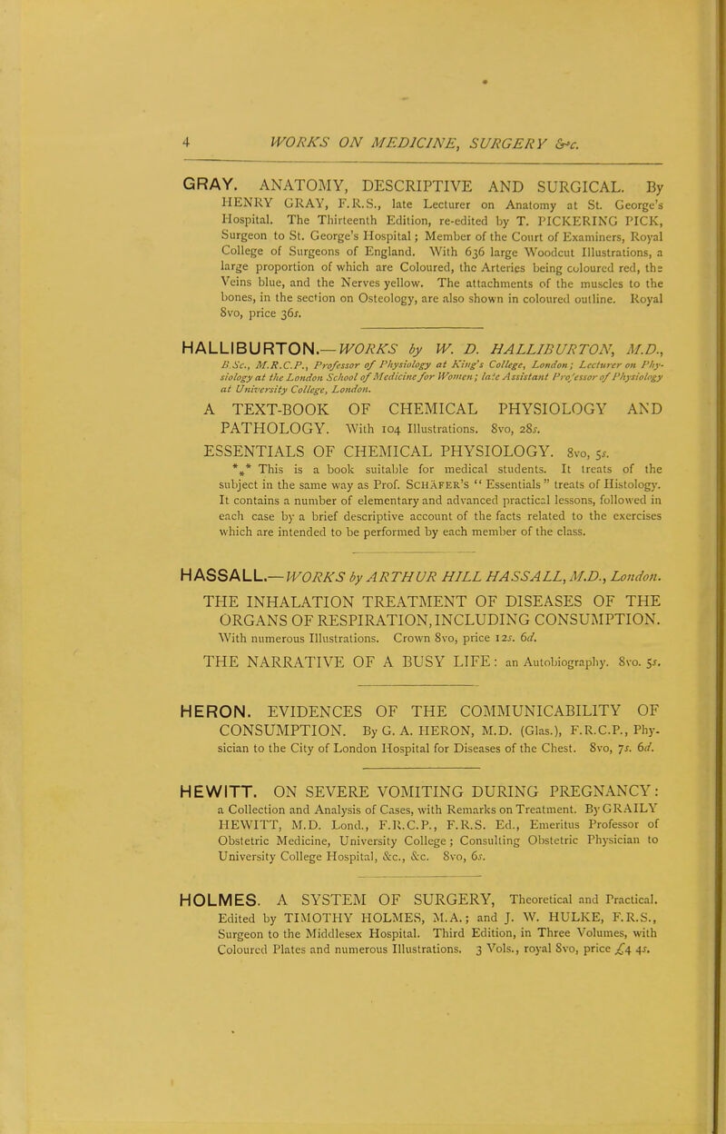 GRAY. ANATOMY, DESCRIPTIVE AND SURGICAL. By HENRY GRAY, F.R.S., late Lecturer on Anatomy at St. George's Hospital. The Thirteenth Edition, re-edited by T. PICKERING PICK, Surgeon to St. George's Hospital; Member of the Court of Examiners, Royal College of Surgeons of England. With 636 large Woodcut Illustrations, a large proportion of which are Coloured, the Arteries being coloured red, ths Veins blue, and the Nerves yellow. The attachments of the muscles to the bones, in the section on Osteology, are also shown in coloured outline. Royal 8vo, price 36*. HALLIBURTON.— WORKS by W. D. HALLIBURTON, M.D., B.Sc, M.R.C.P., Professor of Physiology at King's College, London; Lecturer on Phy- siology at the London School of Medicine for Women; laic Assistant Professor of Physiology at University College, London. A TEXT-BOOK OF CHEMICAL PHYSIOLOGY AND PATHOLOGY. With 104 Illustrations. 8vo, 2%s. ESSENTIALS OF CHEMICAL PHYSIOLOGY. 8vo, 5*. *#* This is a book suitable for medical students. It treats of the subject in the same way as Prof. Schafer's  Essentials  treats of Histology. It contains a number of elementary and advanced practical lessons, followed in each case by a brief descriptive account of the facts related to the exercises which are intended to be performed by each member of the class. H ASSALL — WORKS by ARTHUR HLLL HASSALL, M.D., London. THE INHALATION TREATMENT OF DISEASES OF THE ORGANS OF RESPIRATION, INCLUDING CONSUMPTION. With numerous Illustrations. Crown 8vo, price \2s. 6d. THE NARRATIVE OF A BUSY LIFE : an Autobiography. 8vo. s*. HERON. EVIDENCES OF THE COMMUNICABILITY OF CONSUMPTION. ByG. A. HERON, M.D. (Glas.), F.R.C.P., Phy- sician to the City of London Hospital for Diseases of the Chest. 8vo, 7s. 6d. HEWITT. ON SEVERE VOMITING DURING PREGNANCY: a Collection and Analysis of Cases, with Remarks on Treatment. By GRAILY HEWITT, M.D. Lond., F.R.C.P., F.R.S. Ed., Emeritus Professor of Obstetric Medicine, University College; Consulting Obstetric Physician to University College Hospital, &c, &c. Svo, 6s. HOLMES. A SYSTEM OF SURGERY, Theoretical and Practical. Edited by TIMOTHY HOLMES, M.A.; and J. W. HULKE, F.R.S., Surgeon to the Middlesex Hospital. Third Edition, in Three Volumes, with Coloured Plates and numerous Illustrations. 3 Vols., royal Svo, price £4 4s.