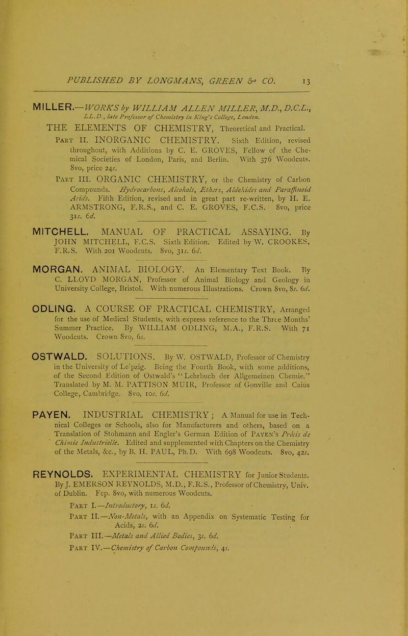 MILLER.— WORKS by WILLIAM ALLEN MILLER, M.D., D.C.L., LL.D., late Professor of Chemistry in King's College, London. THE ELEMENTS OF CHEMISTRY, Theoretical and Practical. Part II. INORGANIC CHEMISTRY. Sixth Edition, revised throughout, with Additions by C. E. GROVES, Fellow of the Che- mical Societies of London, Paris, and Berlin. With 376 Woodcuts. 8vo, price 24?. PART III. ORGANIC CHEMISTRY, or the Chemistry of Carbon Compounds. Hydrocarbons, Alcohols, Ethers, Aldehides and Paraffinoid Acids. Fifth Edition, revised and in great part re-written, by H. E. ARMSTRONG, F.R.S., and C. E. GROVES, F.C.S. Svo, price 31 j. id. MITCHELL. MANUAL OF PRACTICAL ASSAYING. By JOHN MITCHELL, F.C.S. Sixth Edition. Edited by W. CROOKES, F.R.S. With 201 Woodcuts. Svo, 31J. 6d. MORGAN. ANIMAL BIOLOGY. An Elementary Text Book. By C. LLOYD MORGAN, Professor of Animal Biology and Geology in University College, Bristol. With numerous Illustrations. Crown 8vo, 8s. 6d. ODLING. A COURSE OF PRACTICAL CHEMISTRY, Arranged for the use of Medical Students, with express reference to the Thrte Months' Summer Practice. By WILLIAM ODLING, M.A., F.R.S. With 71 Woodcuts. Crown Svo, 6s. OSTWALD. SOLUTIONS. By W. OSTWALD, Professor of Chemistry in the University of Le'pzig. Being the Fourth Book, with some additions, of the Second Edition of Ostwald's  Lehrbuch der Allgemeinen Chemie. Translated by M. M. PATTISON MUIR, Professor of Gonville and Caius College, Cambridge. Svo, 10s. 6d. PAYEN. INDUSTRIAL CHEMISTRY; A Manual for use in Tech- nical Colleges or Schools, also for Manufacturers and others, based on a Translation of Stohmann and Engler's German Edition of Payen's Precis de Chimie Indiistrielle. Edited and supplemented with Chapters on the Chemistry of the Metals, &c, by B. H. PAUL, Ph.D. With 698 Woodcuts. 8vo, 42*. REYNOLDS. EXPERIMENTAL CHEMISTRY for Junior Students. By J. EMERSON REYNOLDS, M.D., F.R.S., Professor of Chemistry, Univ. of Dublin. Fcp. Svo, with numerous Woodcuts. Part I.—Introductory, is. 6d. Part II.—Non-Metals, with an Appendix on Systematic Testing for Acids, 2s. 6d. Part III.—Metals and Allied Bodies, 3s. 6d.