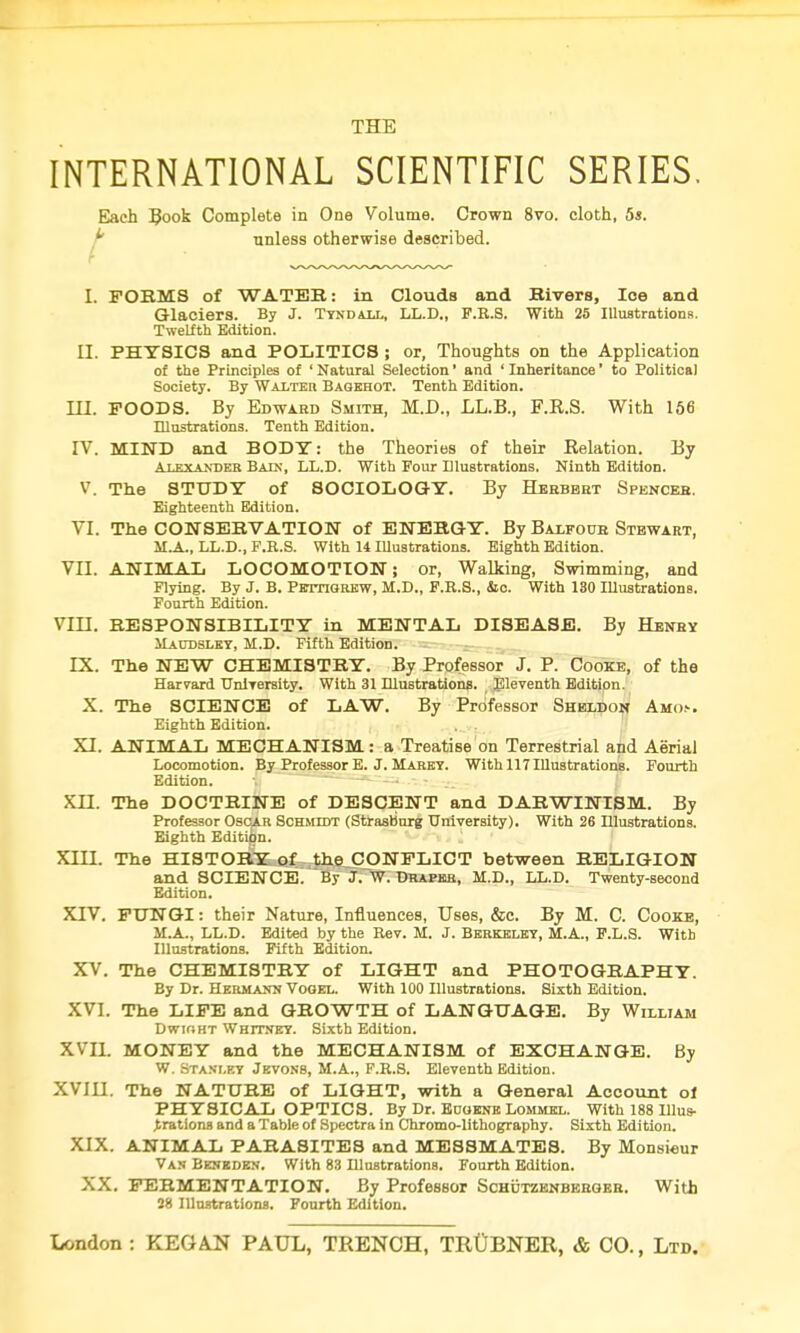 INTERNATIONAL SCIENTIFIC SERIES. t Each Book Complete in One Volume. Crown 8vo. cloth, 5s. unless otherwise described. I. FORMS of WATER: in Clouds and Rivers, Ice and Glaciers. By J. Tyndall, LL.D., F.R.S. With 25 Illustrations. Twelfth Edition. II. PHYSICS and POLITICS ; or, Thoughts on the Application of the Principles of ' Natural Selection1 and ' Inheritance' to Political Society. By Walter Bagehot. Tenth Edition. III. FOODS. By Edward Smith, M.D., LL.B., F.R.S. With 156 Illustrations. Tenth Edition. IV. MIND and BODY: the Theories of their Eelation. By Alexander Bain, LL.D. With Four Illustrations, Ninth Edition. V. The STUDY of SOCIOLOGY. By Herbert Spencer. Eighteenth Edition. VI. The CONSERVATION of ENERGY. By Balfour Stewart, M.A., LL.D., F.R.S. With 14 IUustrations. Eighth Edition. VII. ANIMAL LOCOMOTION; or, Walking, Swimming, and Flying. By J. B. PffrnGREW, M.D., F.R.S., &c. With 130 Illustrations. Fourth Edition. VIII. RESPONSIBILITY in MENTAL DISEASE. By Henry Maudsley, M.D. Fifth Edition. LX. The NEW CHEMISTRY. By Professor J. P. Cooke, of the Harvard University. With 31 Illustrations. Eleventh Edition. X. The SCIENCE of LAW. By Professor Sheldon Amo.-. Eighth Edition. XI. ANIMAL MECHANISM: a Treatise on Terrestrial and Aerial Locomotion. By Professor E. J. Maret. With 117 Illustrations. Fourth Edition. XII. The DOCTRINE of DESCENT and DARWINISM. By Professor Oscar Schmidt (Strasburg University). With 26 Illustrations. Eighth Edition. XIII. The HISTORY of the CONFLICT between RELIGION and SCIENCE. By J. W. Draper, M.D., LL.D. Twenty-second Edition. XTV. FUNGI: their Nature, Influences, Uses, &c. By M. C. Cooxe, M.A., LL.D. Edited by the Rev. M. J. Berkeley, M.A., P.L.S. With Illustrations. Fifth Edition. XV. The CHEMISTRY of LIGHT and PHOTOGRAPHY. By Dr. Hermann Vogel. With 100 Illustrations. Sixth Edition. XVI. The LIFE and GROWTH of LANGUAGE. By William Dwioht Whitney. Sixth Edition. XVII. MONEY and the MECHANISM of EXCHANGE. By W. Stanley Jevons, M.A., F.R.S. Eleventh Edition. XVIII. The NATURE of LIGHT, with a General Account of PHYSICAL OPTICS. By Dr. Eogenb Lommel. With 188 Illus- trations and a Table of Spectra in Chromo-lithography. Sixth Edition. XIX. ANIMAL PARASITES and MESSMATES. By Monsieur Van Beneden. With 83 Illustrations. Fourth Edition. XX. FERMENTATION. By Professor Schutzenberger. With 28 Illustrations. Fourth Edition.