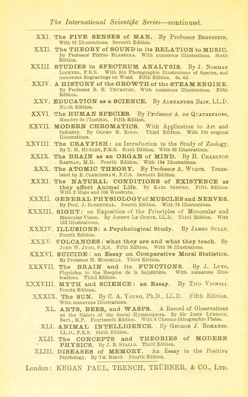 XXI. The FIVE SENSES of MAN. By Professor Bernstein. With 91 Illustrations. Seventh Edition. XXII. The THEORY of SOUND in its RELATION to MUSIC. By Professor Ptetro Blaserna. With numerous Illustrations. Sixth Edition. XXIII. STUDIES in SPECTRUM ANALYSIS. By J. Norman Lockyer, F.H.S. With Six Photographic Illustrations of Spectra, and numerous Engravings on Wood. Fifth Edition. 6s. 6d. XXIV. A HISTORY of the GROWTH of the STEAM ENGINE. By Professor B. H. Thurston. With numerous Illustrations. Fifth Edition. XXV. EDUCATION as a SCIENCE. By Alexander Bain, LL.D. Ninth Edition. XXVI. The HUMAN SPECIES. By Professor A. de Quatrefageb, Meniere de l'lnstitut. Fifth Edition. XXVII. MODERN CHROMATICS. With Application to Art and Industry. By Ogden N. Eood. Third Edition. With 130 original Illustrations. XXVIII. The CRAYFISH: an Introduction to the Study of Zoology. By T. H. Huxley, F.E.S, Sixth Edition. With 82 niustratibns. XXIX. The BRAIN as an ORGAN of MIND. By H. Charlton Babtian, M.D. Fourth Edition. With 184 Illustrations. XXX. The ATOMIC THEORY. By Professor A. Wurtz. Trans- lated by E. Cleminshaw, F.C.S. Seventh Edition. XXXI. The NATURAL CONDITIONS of EXISTENCE as they affect Animal Life. By Karl Semper. Fifth Edition. With 2 Maps and 106 Woodcuts. XXXII. GENERAL PHYSIOLOGYof MUSCLES and. NERVES. By Prof. J. Robenthal. Fourth Edition. With 75 Illustrations. XXXIII. SIGHT: an Exposition of the Principles of Monocular and Binocular Vision. By Joseph Le Conte, LL.D. Third Edition. With 132 Illustrations. XXXIV. ILLUSIONS: a Psychological Study. By James Sdllt. Fourth Edition. XXXV. VOLCANOES : what they are and what they teach. By John W. Judd, F.E.S. Fifth Edition. With 96 Illustrations. XXXVI. SUICIDE : an Essay on Comparative Moral Statistics. By Professor H. Morselli. Third Edition. XXXVII. The BRAIN and its FUNCTIONS. By J. Luys, Physician to the Hospice de la Salpgtriere. With numerous Illus- trations. Third Edition. XXXVIII. MYTH and SCIENCE : an Essay. By Tito Vionoli. Fourth Edition. XXXIX. The SUN. By C. A. Young, Ph.D., LL.D. Fifth Edition. With numerous Illustrations. XL. ANTS, BEES, and WASPS. A Becord of Observations on the Habits of the Social Hymeuoptera. By Sir John Lubbock, Bart., M.P. Fourteenth Edition. With 6 Chromo-lithographic Plates. XLI. ANIMAL INTELLIGENCE. By George J. Romanes. LL.D., F.E.S. Sixth Edition. XLII. The CONCEPTS and THEORIES of MODERN PHYSICS. By J. B. Stallo. Third Edition. XLIII. DISEASES of MEMORY. An Essay in the Positive Psychology. By Th. Eibot. Fourth Edition.