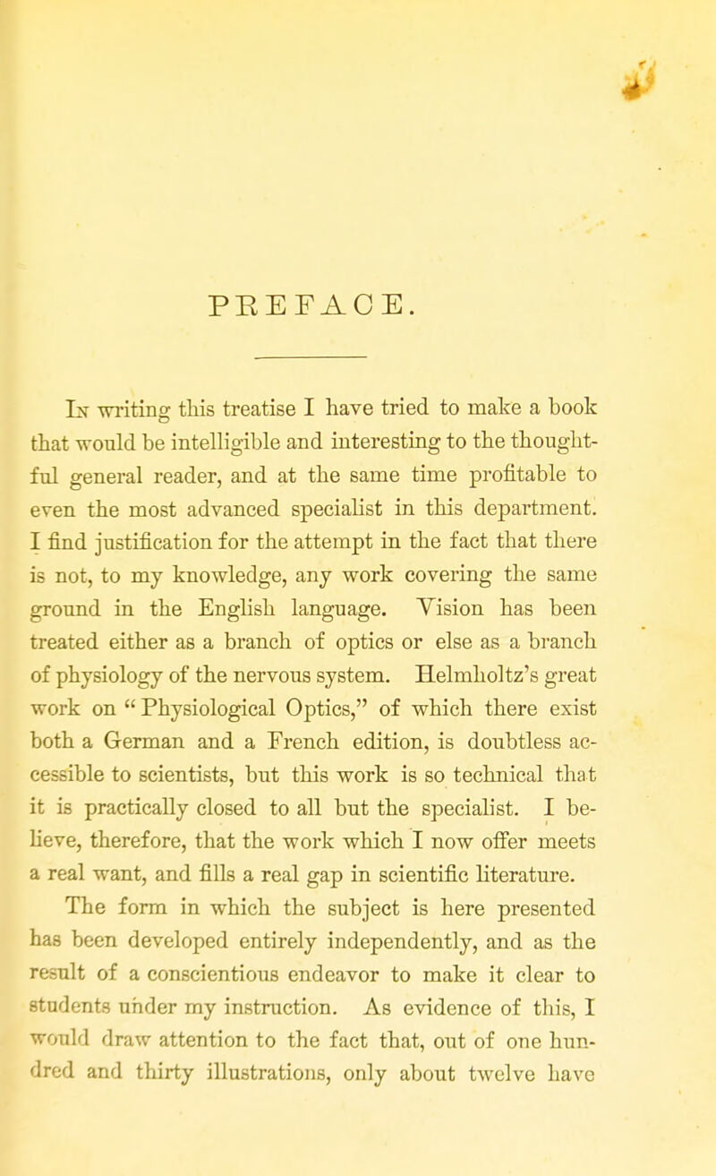 PEEFACE. Ik writing this treatise I have tried to make a book that would be intelligible and interesting to the thought- ful general reader, and at the same time profitable to even the most advanced specialist in this department. I find justification for the attempt in the fact that there is not, to my knowledge, any work covering the same ground in the English language. Vision has been treated either as a branch of optics or else as a branch of physiology of the nervous system. Helmholtz's great work on  Physiological Optics, of which there exist both a German and a French edition, is doubtless ac- cessible to scientists, but this work is so technical that it is practically closed to all but the specialist. I be- lieve, therefore, that the work which I now offer meets a real want, and fills a real gap in scientific literature. The form in which the subject is here presented has been developed entirely independently, and as the result of a conscientious endeavor to make it clear to students under my instruction. As evidence of tbis, I would draw attention to the fact that, out of one hun- dred and thirty illustrations, only about twelve Lave