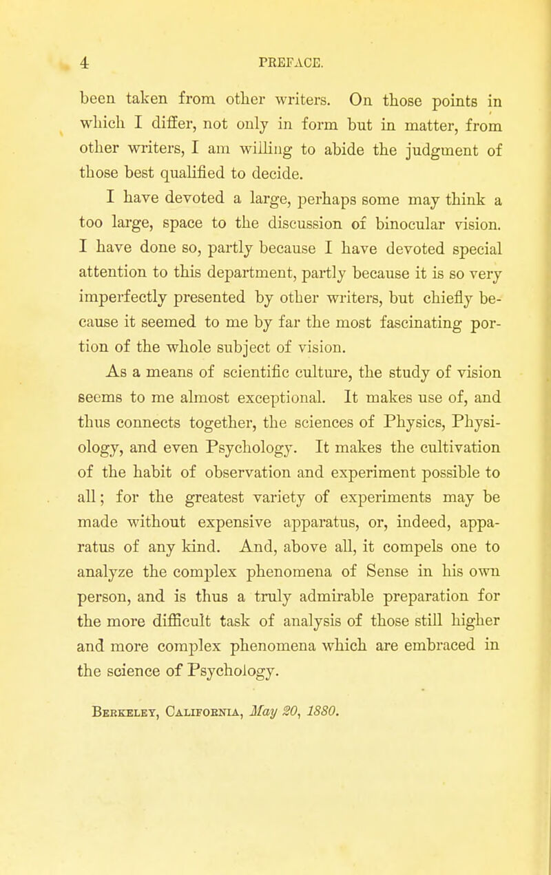 been taken from other writers. On those points in which I differ, not only in form bnt in matter, from other writers, I am willing to abide the judgment of those best qualified to decide. I have devoted a large, perhaps some may think a too large, space to the discussion of binocular vision. I have done so, partly because I have devoted special attention to this department, partly because it is so very imperfectly presented by other writers, but chiefly be- cause it seemed to me by far the most fascinating por- tion of the whole subject of vision. As a means of scientific culture, the study of vision seems to me almost exceptional. It makes use of, and thus connects together, the sciences of Physics, Physi- ology, and even Psychology. It makes the cultivation of the habit of observation and experiment possible to all; for the greatest variety of experiments may be made without expensive apparatus, or, indeed, appa- ratus of any kind. And, above all, it compels one to analyze the complex phenomena of Sense in his own person, and is thus a truly admirable preparation for the more difficult task of analysis of those still higher and more complex phenomena which are embraced in the science of Psychology. Berkeley, California, May 20, 1880.