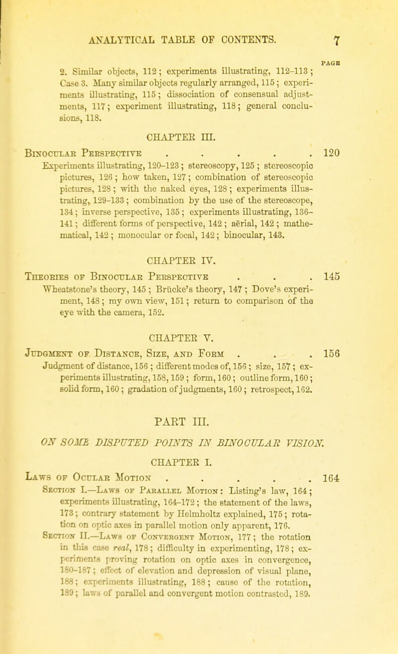 2. Similar objects, 112; experiments illustrating, 112-113 ; Case 3. Many similar objects regularly arranged, 115; experi- ments illustrating, 115; dissociation of consensual adjust- ments, 117; experiment illustrating, 118; general conclu- sions, 118. CHAPTER m. Binocular Perspective ..... 120 Experiments illustrating, 120-123 ; stereoscopy, 125 ; stereoscopic pictures, 126; how taken, 127; combination of stereoscopic pictures, 12S; with, tlie naked eyes, 128; experiments illus- trating, 129-133 ; combination by the use of the stereoscope, 134; inverse perspective, 135; experiments illustrating, 136- 141; different forms of perspective, 142 ; aerial, 142 ; mathe- matical, 142 ; monocular or focal, 142; binocular, 143. CHAPTER TV. Theoeies of Binocular Perspective . . . 145 Wheatstone's theory, 145 ; Briicke's theory, 147 ; Dove's experi- ment, 148 ; my own view, 151; return to comparison of the eye with the camera, 152. CHAPTEE V. Judgment of Distance, Size, and Form . . . 156 Judgment of distance, 156 ; different modes of, 156 ; size, 157; ex- periments illustrating, 158,159 ; form, 160; outline form, 160; solid form, 160; gradation of judgments, 160; retrospect, 162. PAKT III. ON SOME DISPUTED POINTS IN BINOCULAR VISION. CHAPTEE I. Laws of Ocular Motion . . . . .164 Section I.—Laws of Parallel Motion : Listing's law, 164; experiments illustrating, 164-172 ; the statement of the laws, 173; contrary statement by Hclmholtz explained, 175; rota- tion on optic axes in parallel motion only apparent, 176. Section II.—Laws of Convergent Motion, 177; the rotation in this case real, 178; difficulty in experimenting, 178; ex- periments proving rotation on optic axes in convergence, 180-187; effect of elevation and depression of visual piano, 188; experiments illustrating, 188; cause of tlio rotation, 189; laws of parallel and convergent motion contrasted, 189.