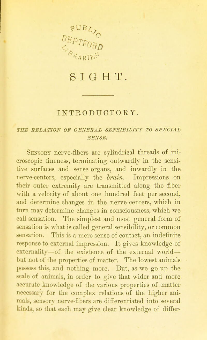 ?UBr SIGHT INTEODUCTOEY. THE RELATION OF GENERAL SENSIBILITY TO SPECIAL SENSE, Sensoey nerve-fibers are cylindrical threads of mi- croscopic fineness, terminating outwardly in the sensi- tive surfaces and sense-organs, and inwardly in the nerve-centers, especially the brain. Impressions on their outer extremity are transmitted along the fiber with a velocity of about one hundred feet per second, and determine changes in the nerve-centers, which in turn may determine changes in consciousness, which we call sensation. The simplest and most general form of sensation is what is called general sensibility, or common sensation. This is a mere sense of contact, an indefinite response to external impression. It gives knowledge of externality—of the existence of the external world— but not of the properties of matter. The lowest animals possess this, and nothing more. But, as we go up the scale of animals, in order to give that wider and more accurate knowledge of the various properties of matter necessary for the complex relations of the higher ani- mals, sensory nerve-fibers are differentiated into several kinds, so that each may give clear knowledge of differ-