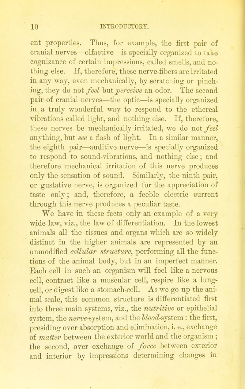 ent properties. Thus, for example, the first pair of cranial nerves—olfactive—is specially organized to take cognizance of certain impressions, called smells, and no- thing else. If, therefore, these nerve-fibers are irritated in any way, even mechanically, by scratching or pinch- ing, they do wot feel but perceive an odor. The second pair of cranial nerves—the optic—is specially organized in a truly wonderful way to respond to the ethereal vibrations called light, and nothing else. If, therefore, these nerves be mechanically irritated, we do not feel anything, but see a flash of light. In a similar manner, the eighth pair—auditive nerve—is specially organized to respond to sound-vibrations, and nothing else; and therefore mechanical irritation of this nerve produces only the sensation of sound. Similarly, the ninth pair, or gustative nerve, is organized for the appreciation of taste only; and, therefore, a feeble electric current through this nerve produces a peculiar taste. We have in these facts only an example of a very wide law, viz., the law of differentiation. In the lowest animals all the tissues and organs which are so widely distinct in the higher animals are represented by an unmodified cellular structure, performing all the func- tions of the animal body, but in an imperfect manner. Each cell in Buch an organism will feel like a nervous cell, contract like a muscular cell, respire like a lung- cell, or digest like a stomach-cell. As we go up the ani- mal scale, this common structure is differentiated first into three main systems, viz., the nutritive or epithelial system, the nerve-system, and the Mood-system.: the first, presiding over absorption and elimination, i. e., exchange of matter between the exterior world and the organism; the second, over exchange of force between exterior and interior by impressions determining changes in