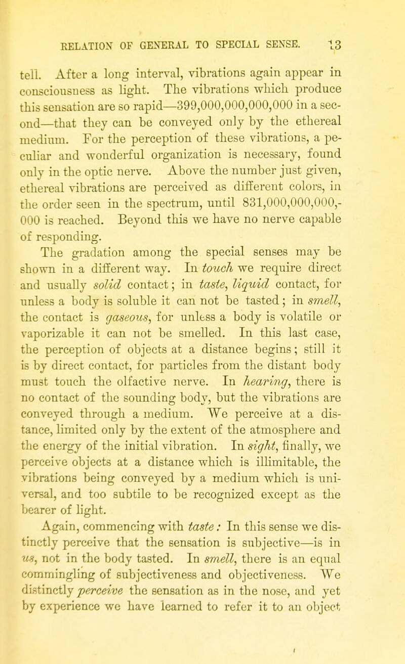 tell. After a long interval, vibrations again appear in consciousness as light. The vibrations which produce this sensation are so rapid—399,000,000,000,000 in a sec- ond—that they can be conveyed only by the ethereal medium. For the perception of these vibrations, a pe- culiar and wonderful organization is necessary, found only in the optic nerve. Above the number just given, ethereal vibrations are perceived as different colors, in the order seen in the spectrum, until 831,000,000,000,- 000 is reached. Beyond this we have no nerve capable of responding. The gradation among the special senses may be shown in a different way. In touch we require direct and usually solid contact; in taste, liquid contact, for unless a body is soluble it can not be tasted; in smell, the contact is gaseous, for unless a body is volatile or vaporizable it can not be smelled. In this last case, the perception of objects at a distance begins; still it is by direct contact, for particles from the distant body must touch the olfactive nerve. In hearing, there is no contact of the sounding body, but the vibrations are conveyed through a medium. We perceive at a dis- tance, limited only by the extent of the atmosphere and the energy of the initial vibration. In sight, finally, we perceive objects at a distance which is illimitable, the vibrations being conveyed by a medium which is uni- versal, and too subtile to be recognized except as the bearer of light. Again, commencing with taste: In this sense we dis- tinctly perceive that the sensation is subjective—is in us, not in the body tasted. In smell, there is an equal commingling of subjectiveness and objectiveness. We distinctly perceive the sensation as in the nose, and yet by experience we have learned to refer it to an object i