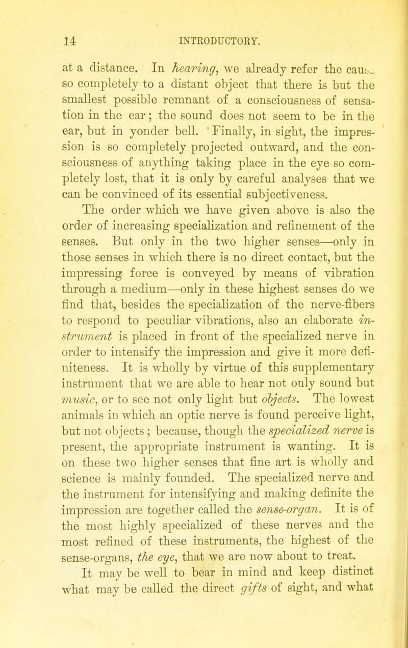 at a distance. In hearing, we already refer the caub~ so completely to a distant object that there is but the smallest possible remnant of a consciousness of sensa- tion in the ear; the sound does not seem to be in the ear, but in yonder bell. Finally, in sight, the impres- sion is so completely projected outward, and the con- sciousness of anything taking place in the eye so com- pletely lost, that it is only by careful analyses that we can be convinced of its essential subjectiveness. The order which we have given above is also the order of increasing specialization and refinement of tbe senses. But only in tbe two higher senses—only in those senses in which there is no direct contact, but the impressing force is conveyed by means of vibration through a medium—only in these highest senses do we find that, besides the specialization of the nerve-fibers to respond to peculiar vibrations, also an elaborate in- strument is placed in front of the specialized nerve in order to intensify the impression and give it more defi- niteness. It is wholly by virtue of this supplementary instrument that we are able to hear not only sound but music, or to see not only light but objects. The lowest animals in which an optic nerve is found perceive light, but not objects ; because, though the specialized nerve is present, the appropriate instrument is wanting. It is on these two higher senses that fine art is wholly and science is mainly founded. The specialized nerve and the instrument for intensifying and making definite the impression are together called the sense-organ. It is of the most highly specialized of these nerves and the most refined of these instruments, the highest of the sense-organs, the eye, that we are now about to treat. It may be well to bear in mind and keep distinct what may be called the direct gifts of sight, and what
